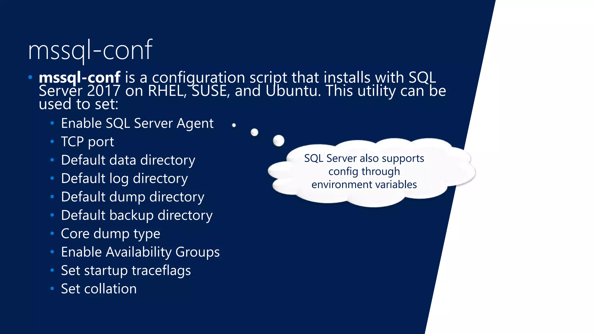 mssql-conf
• mssql-conf is a configuration script that installs with SQL
Server 2017 on RHEL, SUSE, and Ubuntu. This utility can be
used to set:
• Enable SQL Server Agent
• TCP port
• Default data directory
• Default log directory
• Default dump directory
• Default backup directory
• Core dump type
• Enable Availability Groups
• Set startup traceflags
• Set collation
SQL Server also supports
config through
environment variables
 