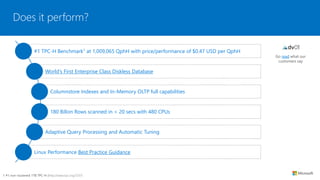 Does it perform?
Go read what our
customers say
#1 TPC-H Benchmark1 at 1,009,065 QphH with price/performance of $0.47 USD per QphH
World’s First Enterprise Class Diskless Database
Columnstore Indexes and In-Memory OLTP full capabilities
180 Billon Rows scanned in < 20 secs with 480 CPUs
Adaptive Query Processing and Automatic Tuning
Linux Performance Best Practice Guidance
1 #1 non-clustered 1TB TPC-H (http://www.tpc.org/3331)
 