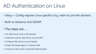 AD Authentication on Linux
• Setup + Config requires Linux specifics (e.g. realm to join the domain)
• Built on Kerberos and GSSAPI
• The steps are….
Join SQL Server host to AD domain
Create AD user for SQL Server and set SPN
Configure SQL Server service keytab
Create AD-based logins in Transact-SQL
Connect to SQL Server using AD Authentication
 