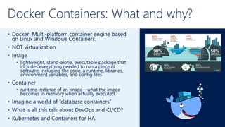 Docker Containers: What and why?
• Docker: Multi-platform container engine based
on Linux and Windows Containers.
• NOT virtualization
• Image
• lightweight, stand-alone, executable package that
includes everything needed to run a piece of
software, including the code, a runtime, libraries,
environment variables, and config files
• Container
• runtime instance of an image—what the image
becomes in memory when actually executed
• Imagine a world of “database containers”
• What is all this talk about DevOps and CI/CD?
• Kubernetes and Containers for HA
 