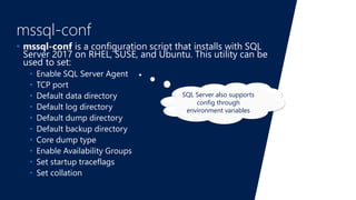mssql-conf
• mssql-conf is a configuration script that installs with SQL
Server 2017 on RHEL, SUSE, and Ubuntu. This utility can be
used to set:
• Enable SQL Server Agent
• TCP port
• Default data directory
• Default log directory
• Default dump directory
• Default backup directory
• Core dump type
• Enable Availability Groups
• Set startup traceflags
• Set collation
SQL Server also supports
config through
environment variables
 