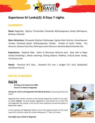 Experience Sri Lanka
SUMMERY:
Route: Negambo, Sigiriya, Trincomalee, Passikud
Bentota, Colombo
Main Attractions: Pinnawala Elephant
Temple, Passikuda Beach, Mahiyanganaya Temple
Museum, Nuwara Eliya City, Rathnapura Gem Museum, Bentota Beach,
Experiences: Elephant Ride,
Island( Snorkeling ), Whale watching, Visiting Dabana: Veddhas,
Tea factory Visit
Hotels: Premium (4-5 Star) ,
star/Guest house)
DETAIL ITINERARY
Day 01
- Arriving to Sri Lanka from CMB
- Check in to Hotel in Negambo
Activity 01: Visit to the Negambo Fish Market & beach
noon)
Negambo fish market is known as the second largest fish market in Sri Lanka.
Its called ‘lelama’ by local people. Negambo is well known for its fresh fish
and Negambo fish market is one of the most important economical places in
Negamobo region.
In the evening visit Negambo beach one of most popular beach
coast of Sri Lanka to enjoy the sunset ending your 1
Overnight stay at Hotel in Negambo
Experience Sri Lanka(2): 8 Days 7 nights
Trincomalee, Passikuda, Mahiyanganaya, Kandy,
Pinnawala Elephant Orphanage, Sigiriya Rock Fortress,
a Beach, Mahiyanganaya Temple, Temple of tooth
Rathnapura Gem Museum, Bentota Beach,
Ride, Safari at Minneriya National park, Boat ride to Pigon
Island( Snorkeling ), Whale watching, Visiting Dabana: Veddhas, Cultural Show
5 Star) , Standard (4-3 star ), Budget (3-2 star), Backpack(2
Arriving to Sri Lanka from CMB
Check in to Hotel in Negambo
Activity 01: Visit to the Negambo Fish Market & beach (assuming arrival is by
market is known as the second largest fish market in Sri Lanka.
by local people. Negambo is well known for its fresh fish
and Negambo fish market is one of the most important economical places in
beach one of most popular beach on the west
to enjoy the sunset ending your 1st
day in Sri Lanka.
Overnight stay at Hotel in Negambo
Kandy, Rathnapura,
, Sigiriya Rock Fortress, Koneshwaram
Temple of tooth- Kandy, Tea
Rathnapura Gem Museum, Bentota Beach,Colombo City
Safari at Minneriya National park, Boat ride to Pigon
Cultural Show- Kandy,
2 star), Backpack(2
 