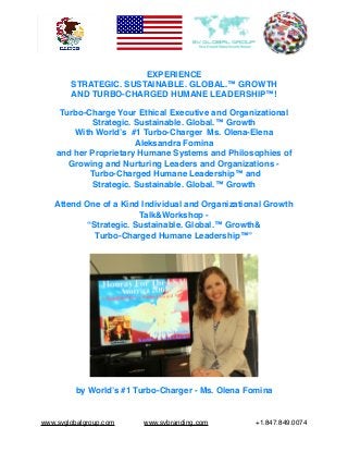 EXPERIENCE
STRATEGIC. SUSTAINABLE. GLOBAL.™ GROWTH
AND TURBO-CHARGED HUMANE LEADERSHIP™!
Turbo-Charge Your Ethical Executive and Organizational
Strategic. Sustainable. Global.™ Growth
With World’s #1 Turbo-Charger Ms. Olena-Elena
Aleksandra Fomina
and her Proprietary Humane Systems and Philosophies of
Growing and Nurturing Leaders and Organizations -
Turbo-Charged Humane Leadership™ and
Strategic. Sustainable. Global.™ Growth
Attend One of a Kind Individual and Organizational Growth
Talk&Workshop -
“Strategic. Sustainable. Global.™ Growth&
Turbo-Charged Humane Leadership™”
by World’s #1 Turbo-Charger - Ms. Olena Fomina
www.svglobalgroup.com www.svbranding.com +1.847.849.0074
 