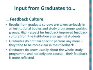 Input from Graduates to…
… Feedback Culture:
• Results from graduate surveys are taken seriously in
all institutional bodies and study programme working
groups. High respect for feedback improved feedback
culture from the institution also against students
• Graduates do not fear specific persons any more –
they tend to be more clear in their feedback
• Graduates do know usually about the whole study
programme and not only one course – their feedback
is more reflected
 