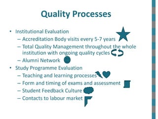 Quality Processes
• Institutional Evaluation
– Accreditation Body visits every 5-7 years
– Total Quality Management throughout the whole
institution with ongoing quality cycles
– Alumni Network
• Study Programme Evaluation
– Teaching and learning processes
– Form and timing of exams and assessment
– Student Feedback Culture
– Contacts to labour market
 