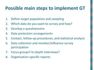 Possible main steps to implement GT
1. Define target population and sampling
2. Which data do you want to survey and how?
3. Develop a questionnaire
4. Data protection arrangements
5. Contact, follow-up procedures, and statistical analysis
6. Data collection and monitor/influence survey
participation
7. Focus groups? In-depth interviews?
8. Organisation specific reports
 