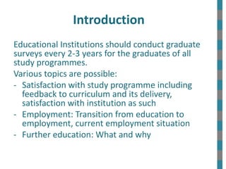 Introduction
Educational Institutions should conduct graduate
surveys every 2-3 years for the graduates of all
study programmes.
Various topics are possible:
- Satisfaction with study programme including
feedback to curriculum and its delivery,
satisfaction with institution as such
- Employment: Transition from education to
employment, current employment situation
- Further education: What and why
 