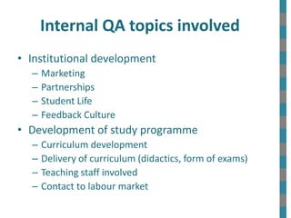 Internal QA topics involved
• Institutional development
– Marketing
– Partnerships
– Student Life
– Feedback Culture
• Development of study programme
– Curriculum development
– Delivery of curriculum (didactics, form of exams)
– Teaching staff involved
– Contact to labour market
 
