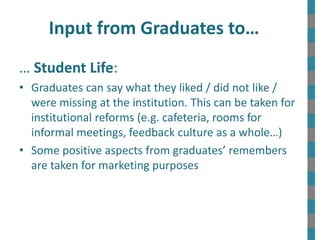Input from Graduates to…
… Student Life:
• Graduates can say what they liked / did not like /
were missing at the institution. This can be taken for
institutional reforms (e.g. cafeteria, rooms for
informal meetings, feedback culture as a whole…)
• Some positive aspects from graduates’ remembers
are taken for marketing purposes
 