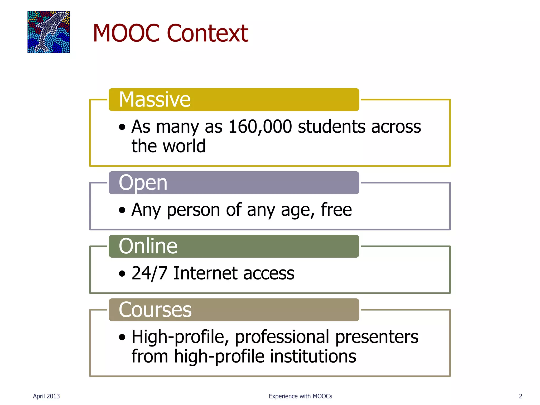 MOOC Context

               Massive
              • As many as 160,000 students across
                the world

               Open
              • Any person of any age, free

               Online
              • 24/7 Internet access

               Courses
              • High-profile, professional presenters
                from high-profile institutions
April 2013                       Experience with MOOCs   2
 