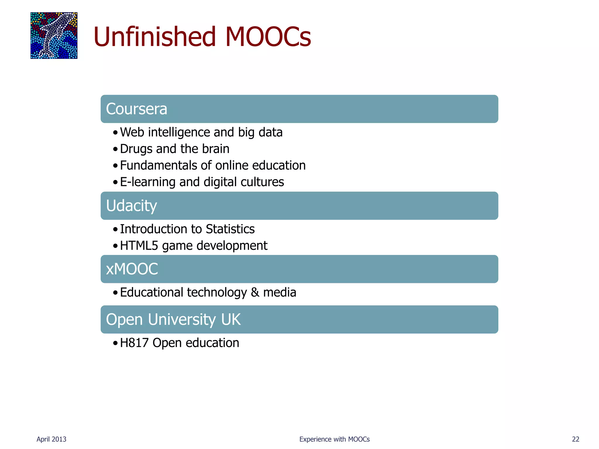 Unfinished MOOCs

             Coursera
              • Web intelligence and big data
              • Drugs and the brain
              • Fundamentals of online education
              • E-learning and digital cultures
             Udacity
              • Introduction to Statistics
              • HTML5 game development
             xMOOC
              • Educational technology & media

             Open University UK
              • H817 Open education




April 2013                                       Experience with MOOCs   22
 