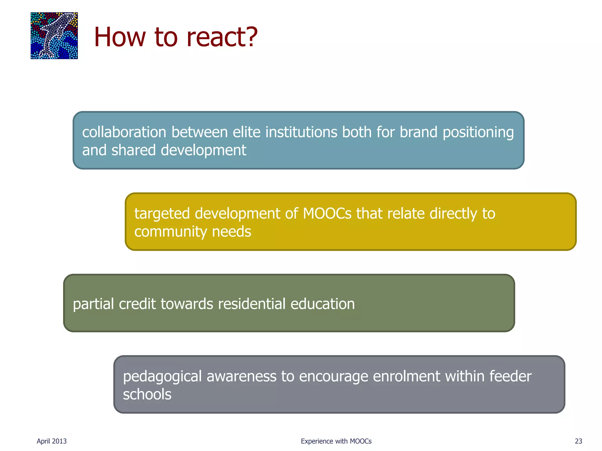How to react?


              collaboration between elite institutions both for brand positioning
              and shared development



                      targeted development of MOOCs that relate directly to
                      community needs



             partial credit towards residential education



                    pedagogical awareness to encourage enrolment within feeder
                    schools

April 2013                                      Experience with MOOCs               23
 