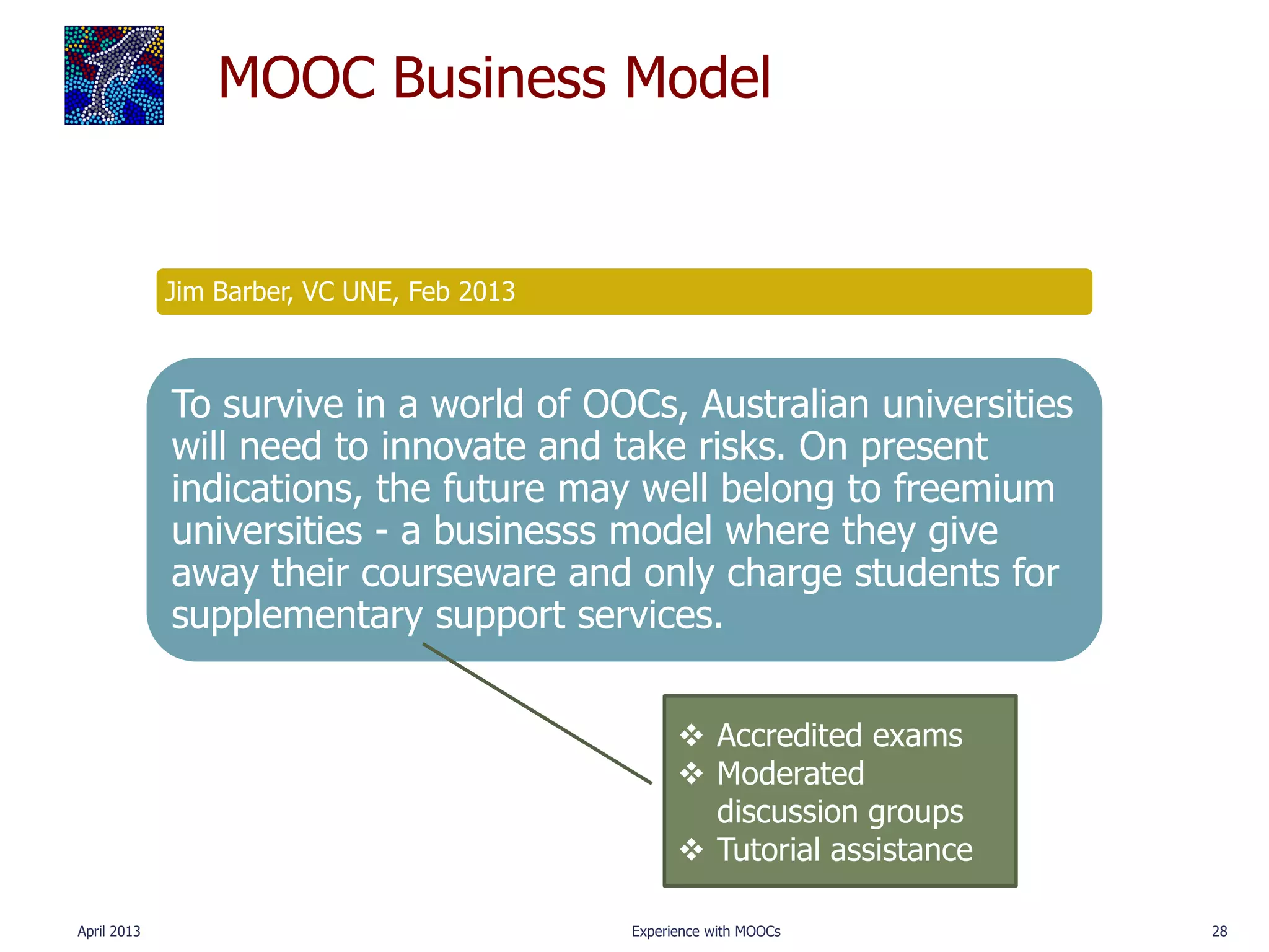 MOOC Business Model


             Jim Barber, VC UNE, Feb 2013



             To survive in a world of OOCs, Australian universities
             will need to innovate and take risks. On present
             indications, the future may well belong to freemium
             universities - a businesss model where they give
             away their courseware and only charge students for
             supplementary support services.


                                                   Accredited exams
                                                   Moderated
                                                    discussion groups
                                                   Tutorial assistance

April 2013                                  Experience with MOOCs         28
 