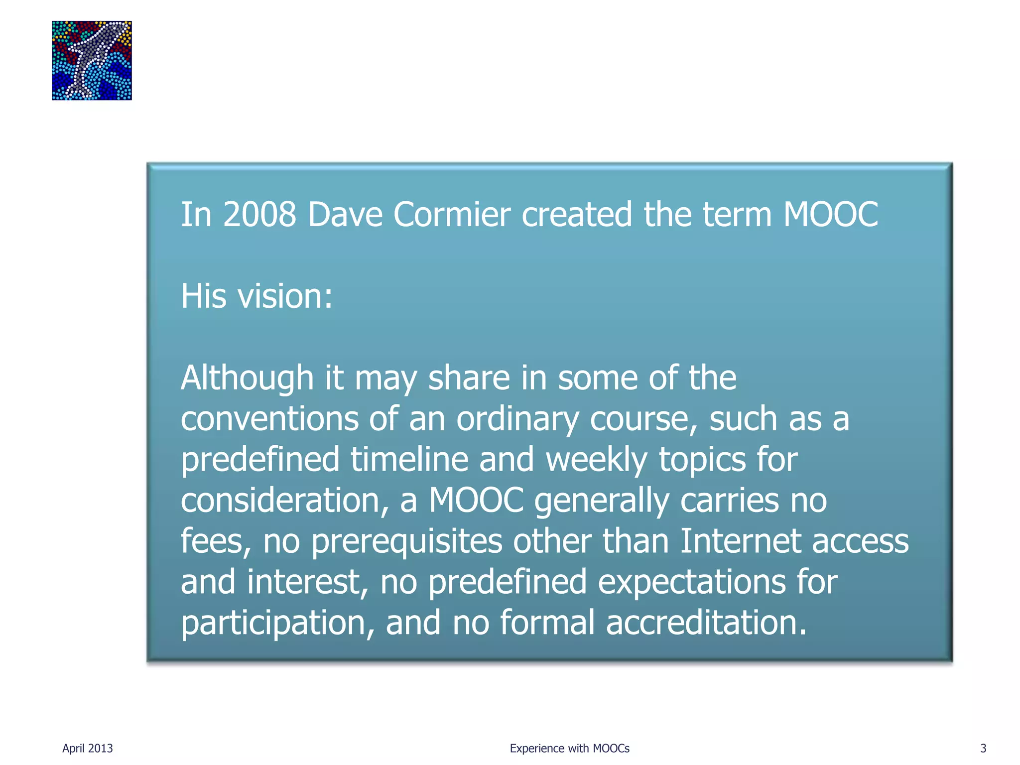 In 2008 Dave Cormier created the term MOOC

             His vision:

             Although it may share in some of the
             conventions of an ordinary course, such as a
             predefined timeline and weekly topics for
             consideration, a MOOC generally carries no
             fees, no prerequisites other than Internet access
             and interest, no predefined expectations for
             participation, and no formal accreditation.


April 2013                         Experience with MOOCs         3
 