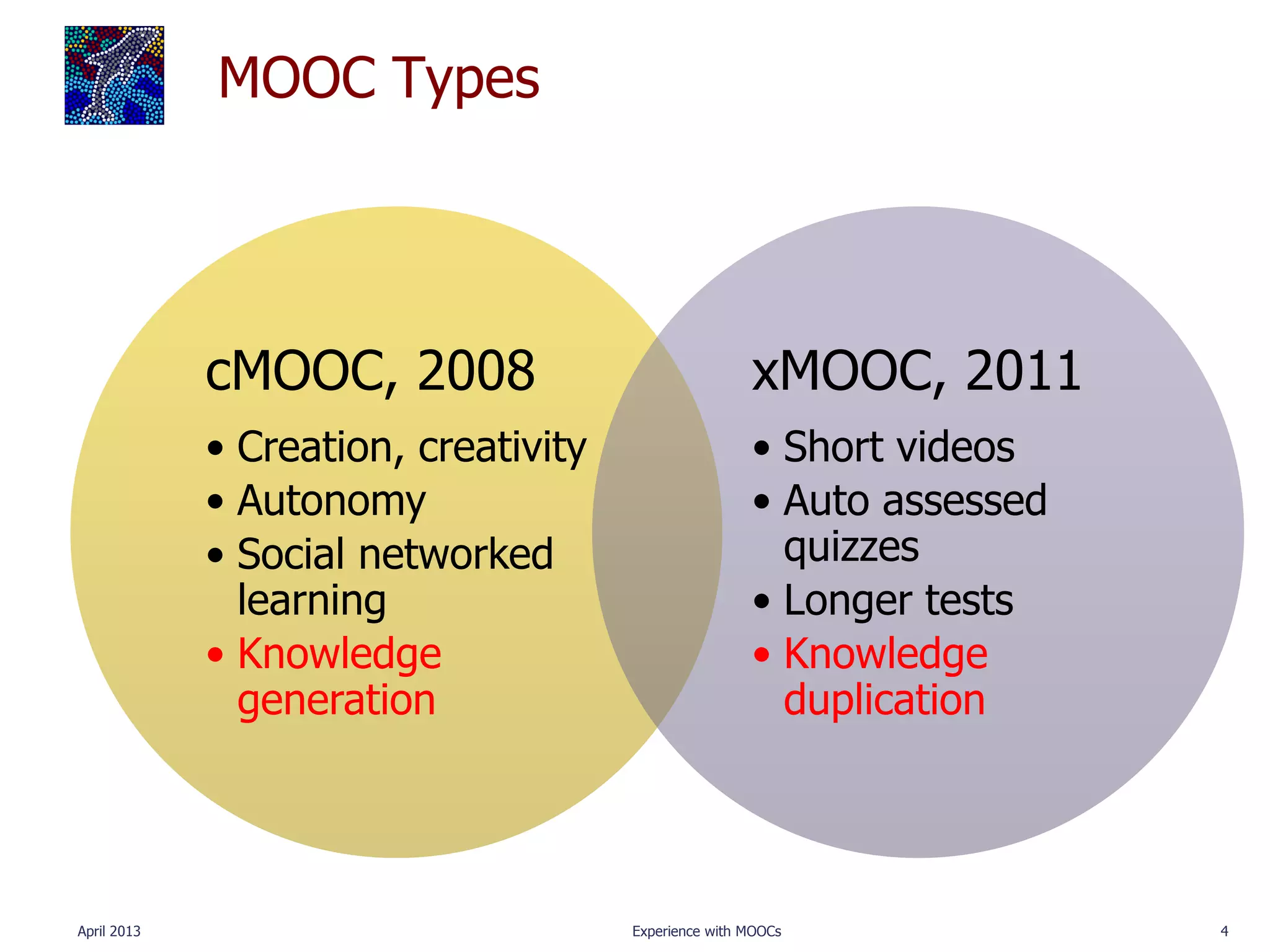 MOOC Types




             cMOOC, 2008                              xMOOC, 2011
             • Creation, creativity                   • Short videos
             • Autonomy                               • Auto assessed
             • Social networked                         quizzes
               learning                               • Longer tests
             • Knowledge                              • Knowledge
               generation                               duplication




April 2013                            Experience with MOOCs             4
 