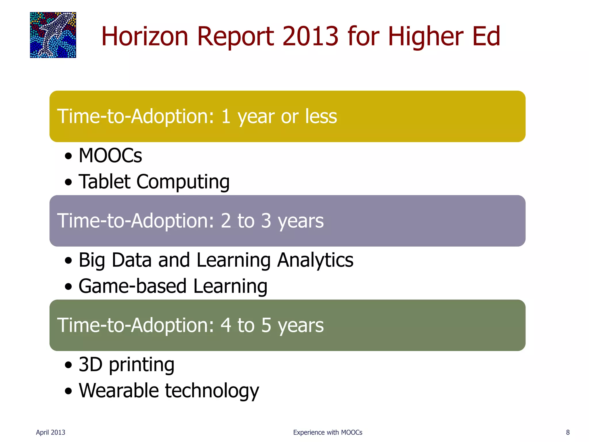 Horizon Report 2013 for Higher Ed

       Time-to-Adoption: 1 year or less
         • MOOCs
         • Tablet Computing
       Time-to-Adoption: 2 to 3 years
         • Big Data and Learning Analytics
         • Game-based Learning
       Time-to-Adoption: 4 to 5 years
         • 3D printing
         • Wearable technology
April 2013                         Experience with MOOCs   8
 