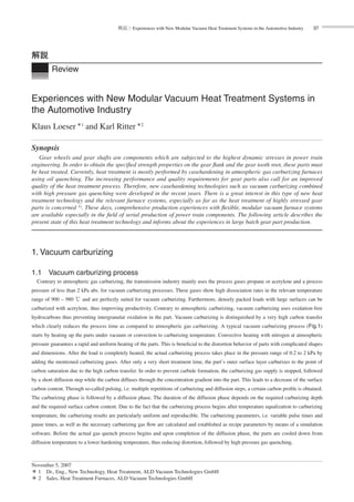 解説＞Experiences with New Modular Vacuum Heat Treatment Systems in the Automotive Industry 37
Review
解説
Experiences with New Modular Vacuum Heat Treatment Systems in
the Automotive Industry
Klaus Loeser＊1
and Karl Ritter＊2
Synopsis
Gear wheels and gear shafts are components which are subjected to the highest dynamic stresses in power train
engineering. In order to obtain the speciﬁed strength properties on the gear ﬂank and the gear tooth root, these parts must
be heat treated. Currently, heat treatment is mostly performed by casehardening in atmospheric gas carburizing furnaces
using oil quenching. The increasing performance and quality requirements for gear parts also call for an improved
quality of the heat treatment process. Therefore, new casehardening technologies such as vacuum carburizing combined
with high pressure gas quenching were developed in the recent years. There is a great interest in this type of new heat
treatment technology and the relevant furnace systems, especially as far as the heat treatment of highly stressed gear
parts is concerned 1). These days, comprehensive production experiences with ﬂexible, modular vacuum furnace systems
are available especially in the ﬁeld of serial production of power train components. The following article describes the
present state of this heat treatment technology and informs about the experiences in large batch gear part production.
1. Vacuum carburizing
1.1 Vacuum carburizing process
Contrary to atmospheric gas carburizing, the transmission industry mainly uses the process gases propane or acetylene and a process
pressure of less than 2 kPa abs. for vacuum carburizing processes. These gases show high dissociation rates in the relevant temperature
range of 900 – 980 ℃ and are perfectly suited for vacuum carburizing. Furthermore, densely packed loads with large surfaces can be
carburized with acetylene, thus improving productivity. Contrary to atmospheric carburizing, vacuum carburizing uses oxidation-free
hydrocarbons thus preventing intergranular oxidation in the part. Vacuum carburizing is distinguished by a very high carbon transfer
which clearly reduces the process time as compared to atmospheric gas carburizing. A typical vacuum carburizing process (Fig.1)
starts by heating up the parts under vacuum or convection to carburizing temperature. Convective heating with nitrogen at atmospheric
pressure guarantees a rapid and uniform heating of the parts. This is beneﬁcial to the distortion behavior of parts with complicated shapes
and dimensions. After the load is completely heated, the actual carburizing process takes place in the pressure range of 0.2 to 2 kPa by
adding the mentioned carburizing gases. After only a very short treatment time, the part’s outer surface layer carburizes to the point of
carbon saturation due to the high carbon transfer. In order to prevent carbide formation, the carburizing gas supply is stopped, followed
by a short diffusion step while the carbon diffuses through the concentration gradient into the part. This leads to a decrease of the surface
carbon content. Through so-called pulsing, i.e. multiple repetitions of carburizing and diffusion steps, a certain carbon proﬁle is obtained.
The carburizing phase is followed by a diffusion phase. The duration of the diffusion phase depends on the required carburizing depth
and the required surface carbon content. Due to the fact that the carburizing process begins after temperature equalization to carburizing
temperature, the carburizing results are particularly uniform and reproducible. The carburizing parameters, i.e. variable pulse times and
pause times, as well as the necessary carburizing gas ﬂow are calculated and established as recipe parameters by means of a simulation
software. Before the actual gas quench process begins and upon completion of the diffusion phase, the parts are cooled down from
diffusion temperature to a lower hardening temperature, thus reducing distortion, followed by high pressure gas quenching.
November 5, 2007
＊ 1 Dr., Eng., New Technology, Heat Treatment, ALD Vacuum Technologies GmbH
＊ 2 Sales, Heat Treatment Furnaces, ALD Vacuum Technologies GmbH
 
