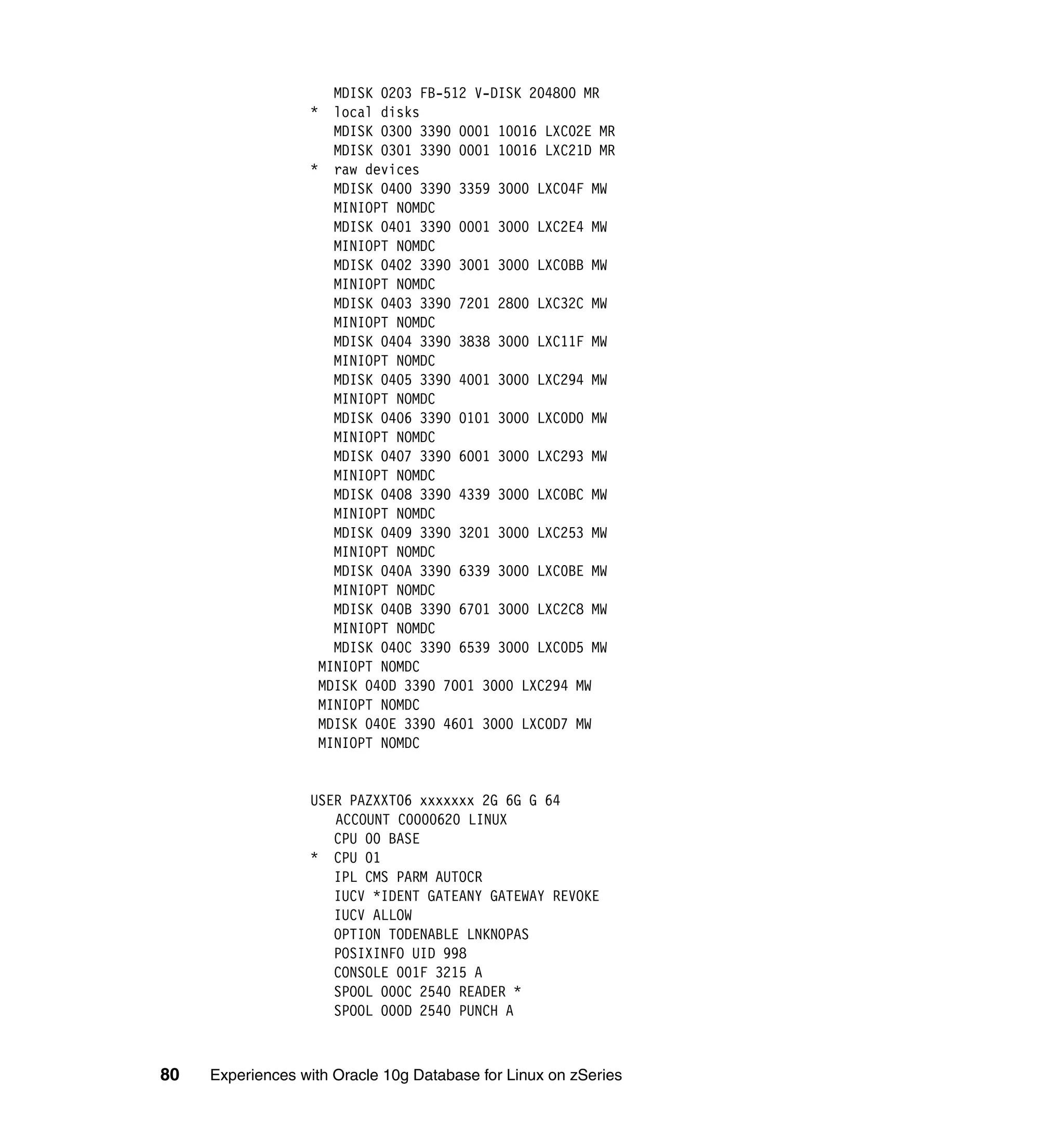 MDISK 0203 FB-512 V-DISK 204800 MR
                  *  local disks
                     MDISK 0300 3390 0001 10016 LXC02E MR
                     MDISK 0301 3390 0001 10016 LXC21D MR
                  * raw devices
                     MDISK 0400 3390 3359 3000 LXC04F MW
                     MINIOPT NOMDC
                     MDISK 0401 3390 0001 3000 LXC2E4 MW
                     MINIOPT NOMDC
                     MDISK 0402 3390 3001 3000 LXC0BB MW
                     MINIOPT NOMDC
                     MDISK 0403 3390 7201 2800 LXC32C MW
                     MINIOPT NOMDC
                     MDISK 0404 3390 3838 3000 LXC11F MW
                     MINIOPT NOMDC
                     MDISK 0405 3390 4001 3000 LXC294 MW
                     MINIOPT NOMDC
                     MDISK 0406 3390 0101 3000 LXC0D0 MW
                     MINIOPT NOMDC
                     MDISK 0407 3390 6001 3000 LXC293 MW
                     MINIOPT NOMDC
                     MDISK 0408 3390 4339 3000 LXC0BC MW
                     MINIOPT NOMDC
                     MDISK 0409 3390 3201 3000 LXC253 MW
                     MINIOPT NOMDC
                     MDISK 040A 3390 6339 3000 LXC0BE MW
                     MINIOPT NOMDC
                     MDISK 040B 3390 6701 3000 LXC2C8 MW
                     MINIOPT NOMDC
                     MDISK 040C 3390 6539 3000 LXC0D5 MW
                   MINIOPT NOMDC
                   MDISK 040D 3390 7001 3000 LXC294 MW
                   MINIOPT NOMDC
                   MDISK 040E 3390 4601 3000 LXC0D7 MW
                   MINIOPT NOMDC


                  USER PAZXXT06 xxxxxxx 2G 6G G 64
                     ACCOUNT C0000620 LINUX
                     CPU 00 BASE
                  * CPU 01
                     IPL CMS PARM AUTOCR
                     IUCV *IDENT GATEANY GATEWAY REVOKE
                     IUCV ALLOW
                     OPTION TODENABLE LNKNOPAS
                     POSIXINFO UID 998
                     CONSOLE 001F 3215 A
                     SPOOL 000C 2540 READER *
                     SPOOL 000D 2540 PUNCH A



80   Experiences with Oracle 10g Database for Linux on zSeries
 