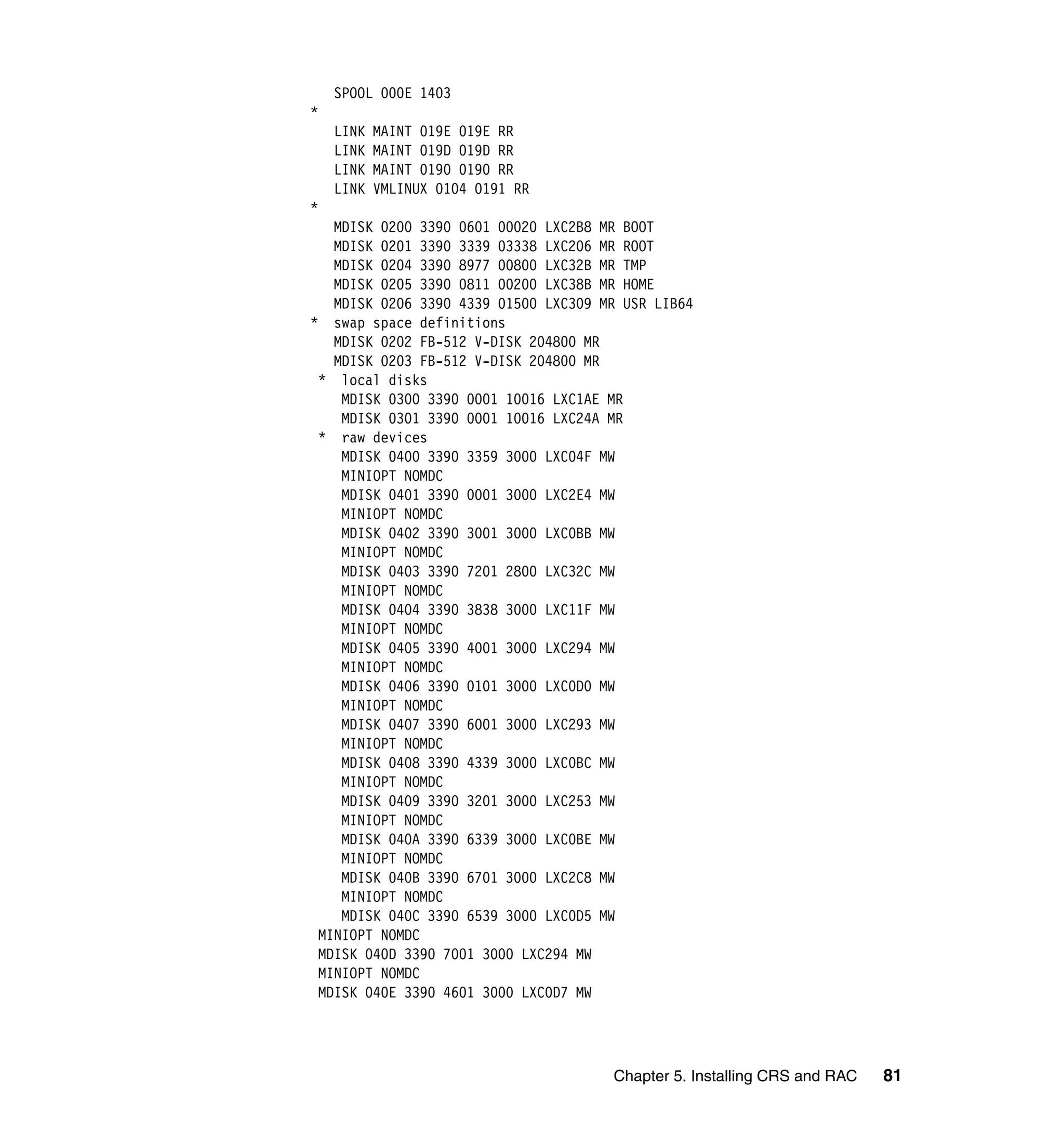 SPOOL 000E 1403
*
    LINK   MAINT 019E 019E RR
    LINK   MAINT 019D 019D RR
    LINK   MAINT 0190 0190 RR
    LINK   VMLINUX 0104 0191 RR
*
   MDISK 0200 3390 0601 00020 LXC2B8 MR BOOT
   MDISK 0201 3390 3339 03338 LXC206 MR ROOT
   MDISK 0204 3390 8977 00800 LXC32B MR TMP
   MDISK 0205 3390 0811 00200 LXC38B MR HOME
   MDISK 0206 3390 4339 01500 LXC309 MR USR LIB64
* swap space definitions
   MDISK 0202 FB-512 V-DISK 204800 MR
   MDISK 0203 FB-512 V-DISK 204800 MR
 * local disks
    MDISK 0300 3390 0001 10016 LXC1AE MR
    MDISK 0301 3390 0001 10016 LXC24A MR
 * raw devices
    MDISK 0400 3390 3359 3000 LXC04F MW
    MINIOPT NOMDC
    MDISK 0401 3390 0001 3000 LXC2E4 MW
    MINIOPT NOMDC
    MDISK 0402 3390 3001 3000 LXC0BB MW
    MINIOPT NOMDC
    MDISK 0403 3390 7201 2800 LXC32C MW
    MINIOPT NOMDC
    MDISK 0404 3390 3838 3000 LXC11F MW
    MINIOPT NOMDC
    MDISK 0405 3390 4001 3000 LXC294 MW
    MINIOPT NOMDC
    MDISK 0406 3390 0101 3000 LXC0D0 MW
    MINIOPT NOMDC
    MDISK 0407 3390 6001 3000 LXC293 MW
    MINIOPT NOMDC
    MDISK 0408 3390 4339 3000 LXC0BC MW
    MINIOPT NOMDC
    MDISK 0409 3390 3201 3000 LXC253 MW
    MINIOPT NOMDC
    MDISK 040A 3390 6339 3000 LXC0BE MW
    MINIOPT NOMDC
    MDISK 040B 3390 6701 3000 LXC2C8 MW
    MINIOPT NOMDC
    MDISK 040C 3390 6539 3000 LXC0D5 MW
 MINIOPT NOMDC
 MDISK 040D 3390 7001 3000 LXC294 MW
 MINIOPT NOMDC
 MDISK 040E 3390 4601 3000 LXC0D7 MW




                                      Chapter 5. Installing CRS and RAC   81
 