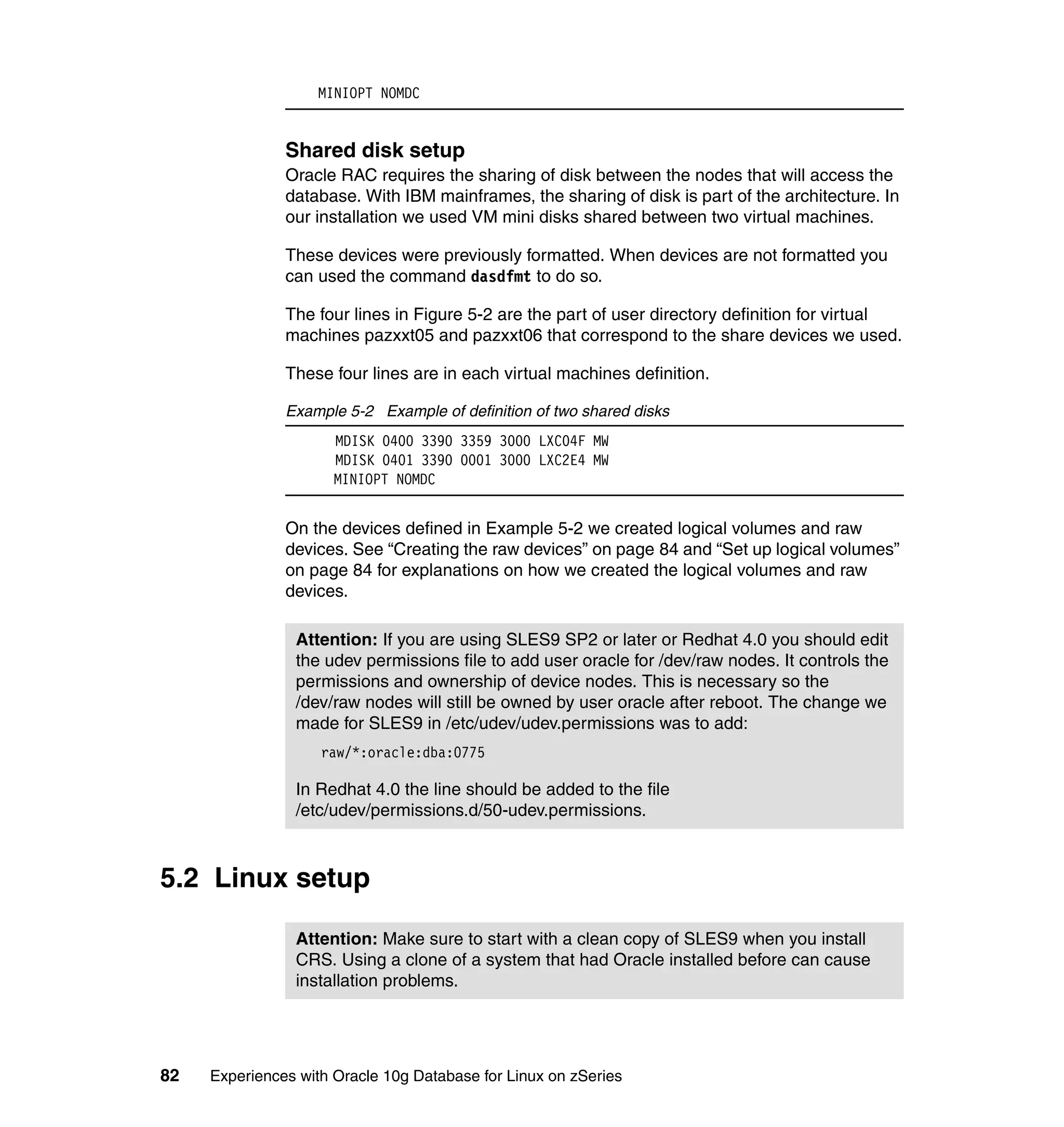 MINIOPT NOMDC


               Shared disk setup
               Oracle RAC requires the sharing of disk between the nodes that will access the
               database. With IBM mainframes, the sharing of disk is part of the architecture. In
               our installation we used VM mini disks shared between two virtual machines.

               These devices were previously formatted. When devices are not formatted you
               can used the command dasdfmt to do so.

               The four lines in Figure 5-2 are the part of user directory definition for virtual
               machines pazxxt05 and pazxxt06 that correspond to the share devices we used.

               These four lines are in each virtual machines definition.

               Example 5-2 Example of definition of two shared disks
                      MDISK 0400 3390 3359 3000 LXC04F MW
                      MDISK 0401 3390 0001 3000 LXC2E4 MW
                      MINIOPT NOMDC


               On the devices defined in Example 5-2 we created logical volumes and raw
               devices. See “Creating the raw devices” on page 84 and “Set up logical volumes”
               on page 84 for explanations on how we created the logical volumes and raw
               devices.

                Attention: If you are using SLES9 SP2 or later or Redhat 4.0 you should edit
                the udev permissions file to add user oracle for /dev/raw nodes. It controls the
                permissions and ownership of device nodes. This is necessary so the
                /dev/raw nodes will still be owned by user oracle after reboot. The change we
                made for SLES9 in /etc/udev/udev.permissions was to add:
                    raw/*:oracle:dba:0775

                In Redhat 4.0 the line should be added to the file
                /etc/udev/permissions.d/50-udev.permissions.



5.2 Linux setup

                Attention: Make sure to start with a clean copy of SLES9 when you install
                CRS. Using a clone of a system that had Oracle installed before can cause
                installation problems.




82   Experiences with Oracle 10g Database for Linux on zSeries
 