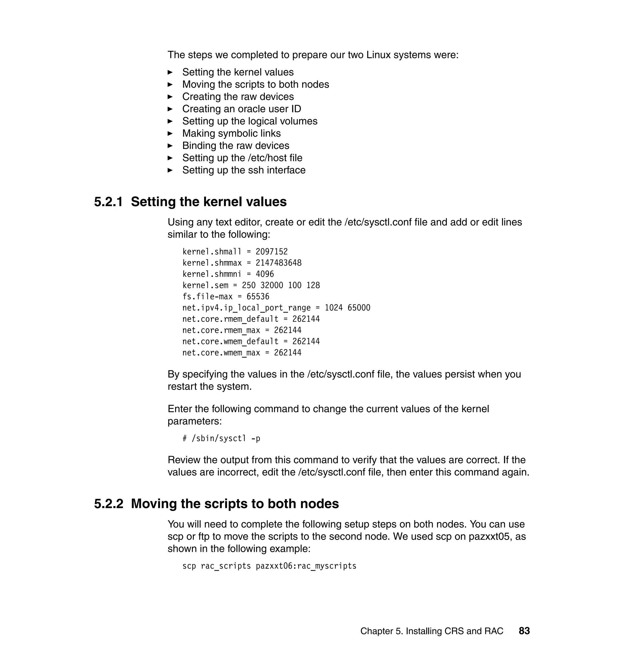 The steps we completed to prepare our two Linux systems were:
              Setting the kernel values
              Moving the scripts to both nodes
              Creating the raw devices
              Creating an oracle user ID
              Setting up the logical volumes
              Making symbolic links
              Binding the raw devices
              Setting up the /etc/host file
              Setting up the ssh interface


5.2.1 Setting the kernel values
           Using any text editor, create or edit the /etc/sysctl.conf file and add or edit lines
           similar to the following:
              kernel.shmall = 2097152
              kernel.shmmax = 2147483648
              kernel.shmmni = 4096
              kernel.sem = 250 32000 100 128
              fs.file-max = 65536
              net.ipv4.ip_local_port_range = 1024 65000
              net.core.rmem_default = 262144
              net.core.rmem_max = 262144
              net.core.wmem_default = 262144
              net.core.wmem_max = 262144

           By specifying the values in the /etc/sysctl.conf file, the values persist when you
           restart the system.

           Enter the following command to change the current values of the kernel
           parameters:
              # /sbin/sysctl -p

           Review the output from this command to verify that the values are correct. If the
           values are incorrect, edit the /etc/sysctl.conf file, then enter this command again.


5.2.2 Moving the scripts to both nodes
           You will need to complete the following setup steps on both nodes. You can use
           scp or ftp to move the scripts to the second node. We used scp on pazxxt05, as
           shown in the following example:
              scp rac_scripts pazxxt06:rac_myscripts




                                                         Chapter 5. Installing CRS and RAC     83
 