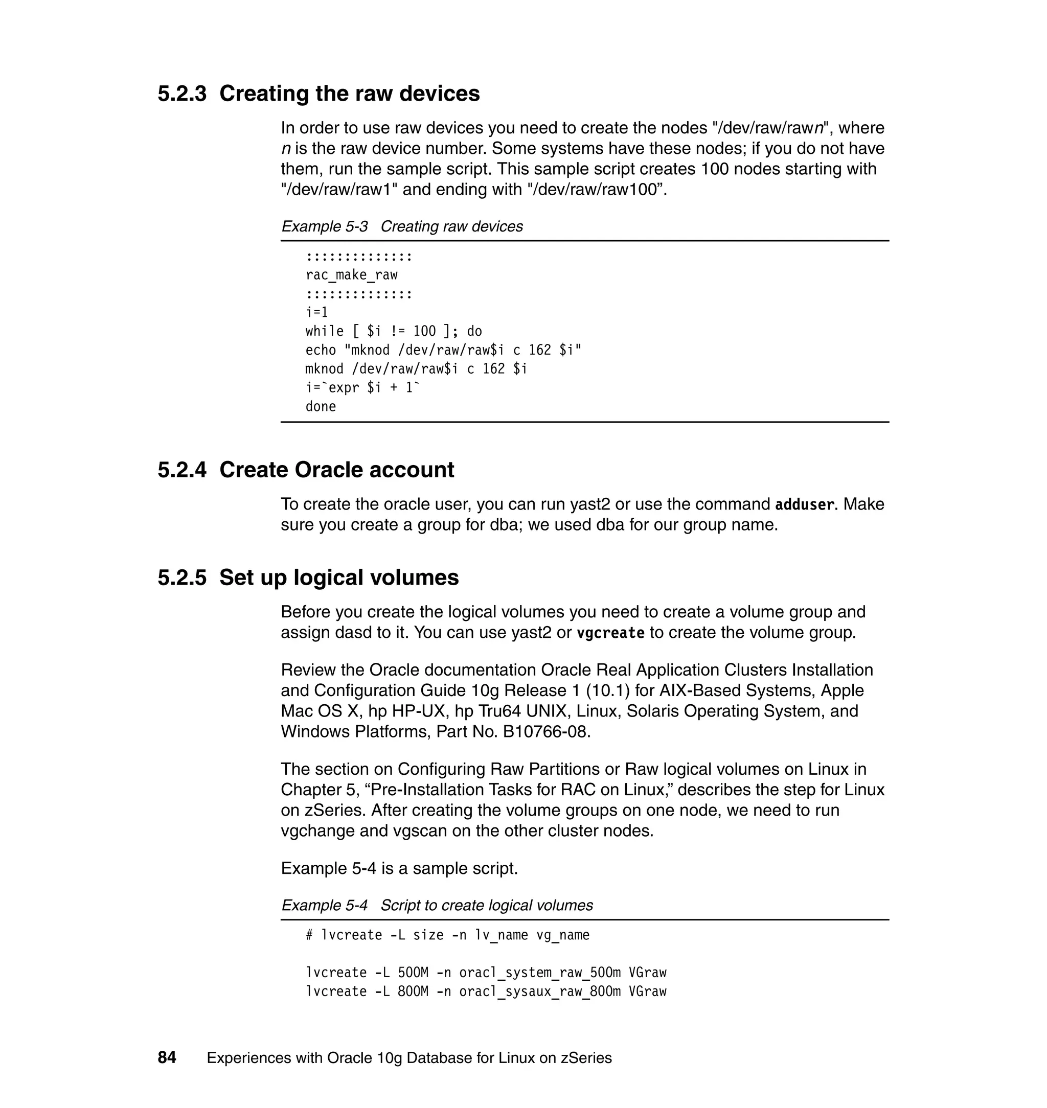 5.2.3 Creating the raw devices
               In order to use raw devices you need to create the nodes "/dev/raw/rawn", where
               n is the raw device number. Some systems have these nodes; if you do not have
               them, run the sample script. This sample script creates 100 nodes starting with
               "/dev/raw/raw1" and ending with "/dev/raw/raw100”.

               Example 5-3 Creating raw devices
                  ::::::::::::::
                  rac_make_raw
                  ::::::::::::::
                  i=1
                  while [ $i != 100 ]; do
                  echo "mknod /dev/raw/raw$i c 162 $i"
                  mknod /dev/raw/raw$i c 162 $i
                  i=`expr $i + 1`
                  done



5.2.4 Create Oracle account
               To create the oracle user, you can run yast2 or use the command adduser. Make
               sure you create a group for dba; we used dba for our group name.


5.2.5 Set up logical volumes
               Before you create the logical volumes you need to create a volume group and
               assign dasd to it. You can use yast2 or vgcreate to create the volume group.

               Review the Oracle documentation Oracle Real Application Clusters Installation
               and Configuration Guide 10g Release 1 (10.1) for AIX-Based Systems, Apple
               Mac OS X, hp HP-UX, hp Tru64 UNIX, Linux, Solaris Operating System, and
               Windows Platforms, Part No. B10766-08.

               The section on Configuring Raw Partitions or Raw logical volumes on Linux in
               Chapter 5, “Pre-Installation Tasks for RAC on Linux,” describes the step for Linux
               on zSeries. After creating the volume groups on one node, we need to run
               vgchange and vgscan on the other cluster nodes.

               Example 5-4 is a sample script.

               Example 5-4 Script to create logical volumes
                  # lvcreate -L size -n lv_name vg_name

                  lvcreate -L 500M -n oracl_system_raw_500m VGraw
                  lvcreate -L 800M -n oracl_sysaux_raw_800m VGraw



84   Experiences with Oracle 10g Database for Linux on zSeries
 