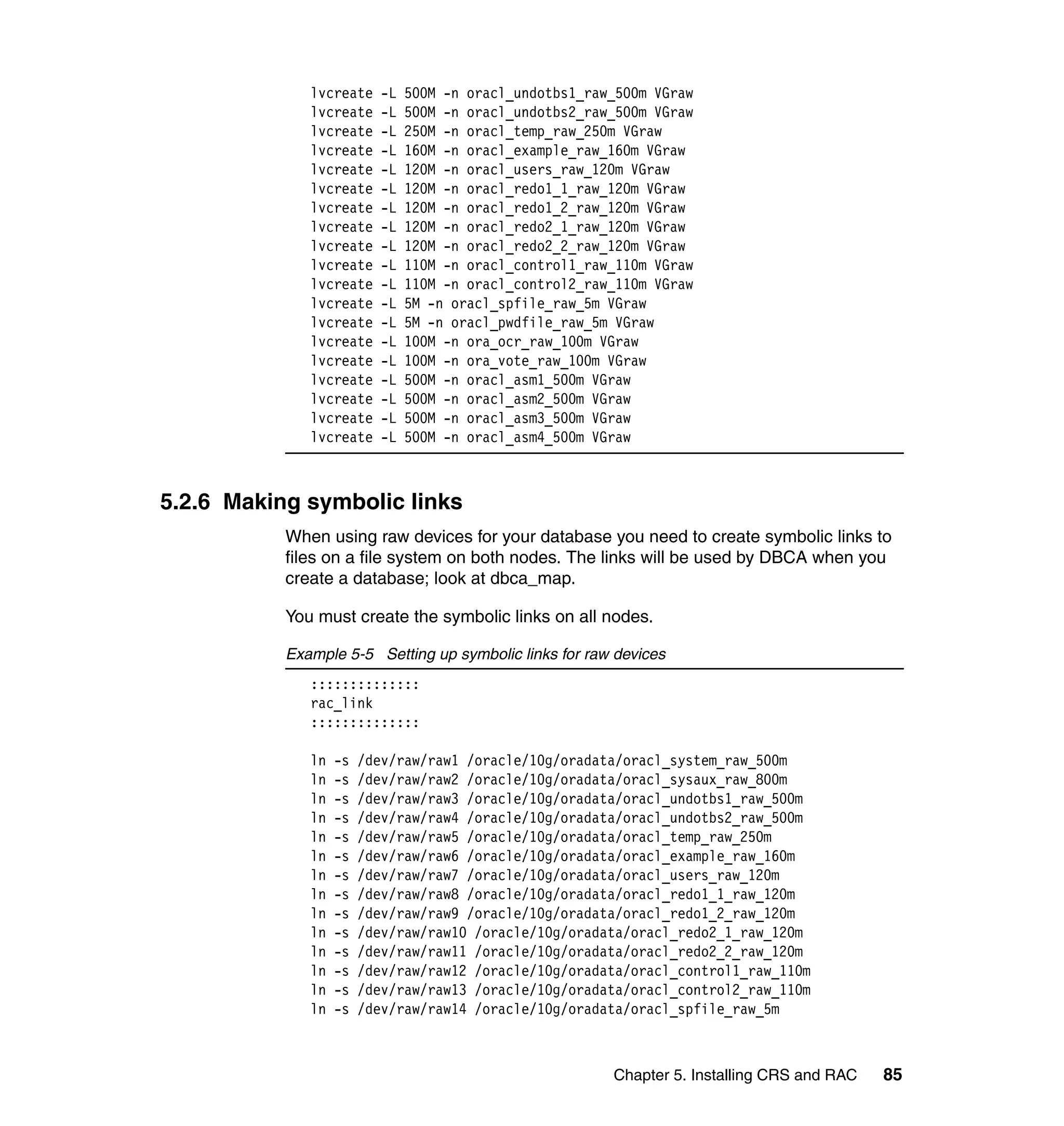 lvcreate     -L   500M -n oracl_undotbs1_raw_500m VGraw
              lvcreate     -L   500M -n oracl_undotbs2_raw_500m VGraw
              lvcreate     -L   250M -n oracl_temp_raw_250m VGraw
              lvcreate     -L   160M -n oracl_example_raw_160m VGraw
              lvcreate     -L   120M -n oracl_users_raw_120m VGraw
              lvcreate     -L   120M -n oracl_redo1_1_raw_120m VGraw
              lvcreate     -L   120M -n oracl_redo1_2_raw_120m VGraw
              lvcreate     -L   120M -n oracl_redo2_1_raw_120m VGraw
              lvcreate     -L   120M -n oracl_redo2_2_raw_120m VGraw
              lvcreate     -L   110M -n oracl_control1_raw_110m VGraw
              lvcreate     -L   110M -n oracl_control2_raw_110m VGraw
              lvcreate     -L   5M -n oracl_spfile_raw_5m VGraw
              lvcreate     -L   5M -n oracl_pwdfile_raw_5m VGraw
              lvcreate     -L   100M -n ora_ocr_raw_100m VGraw
              lvcreate     -L   100M -n ora_vote_raw_100m VGraw
              lvcreate     -L   500M -n oracl_asm1_500m VGraw
              lvcreate     -L   500M -n oracl_asm2_500m VGraw
              lvcreate     -L   500M -n oracl_asm3_500m VGraw
              lvcreate     -L   500M -n oracl_asm4_500m VGraw



5.2.6 Making symbolic links
           When using raw devices for your database you need to create symbolic links to
           files on a file system on both nodes. The links will be used by DBCA when you
           create a database; look at dbca_map.

           You must create the symbolic links on all nodes.

           Example 5-5 Setting up symbolic links for raw devices
              ::::::::::::::
              rac_link
              ::::::::::::::

              ln   -s   /dev/raw/raw1 /oracle/10g/oradata/oracl_system_raw_500m
              ln   -s   /dev/raw/raw2 /oracle/10g/oradata/oracl_sysaux_raw_800m
              ln   -s   /dev/raw/raw3 /oracle/10g/oradata/oracl_undotbs1_raw_500m
              ln   -s   /dev/raw/raw4 /oracle/10g/oradata/oracl_undotbs2_raw_500m
              ln   -s   /dev/raw/raw5 /oracle/10g/oradata/oracl_temp_raw_250m
              ln   -s   /dev/raw/raw6 /oracle/10g/oradata/oracl_example_raw_160m
              ln   -s   /dev/raw/raw7 /oracle/10g/oradata/oracl_users_raw_120m
              ln   -s   /dev/raw/raw8 /oracle/10g/oradata/oracl_redo1_1_raw_120m
              ln   -s   /dev/raw/raw9 /oracle/10g/oradata/oracl_redo1_2_raw_120m
              ln   -s   /dev/raw/raw10 /oracle/10g/oradata/oracl_redo2_1_raw_120m
              ln   -s   /dev/raw/raw11 /oracle/10g/oradata/oracl_redo2_2_raw_120m
              ln   -s   /dev/raw/raw12 /oracle/10g/oradata/oracl_control1_raw_110m
              ln   -s   /dev/raw/raw13 /oracle/10g/oradata/oracl_control2_raw_110m
              ln   -s   /dev/raw/raw14 /oracle/10g/oradata/oracl_spfile_raw_5m



                                                          Chapter 5. Installing CRS and RAC   85
 