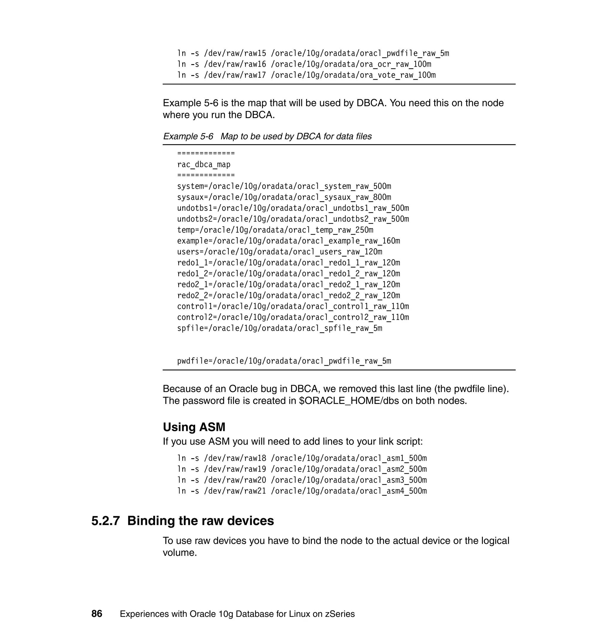 ln -s /dev/raw/raw15 /oracle/10g/oradata/oracl_pwdfile_raw_5m
                  ln -s /dev/raw/raw16 /oracle/10g/oradata/ora_ocr_raw_100m
                  ln -s /dev/raw/raw17 /oracle/10g/oradata/ora_vote_raw_100m


               Example 5-6 is the map that will be used by DBCA. You need this on the node
               where you run the DBCA.

               Example 5-6 Map to be used by DBCA for data files
                  =============
                  rac_dbca_map
                  =============
                  system=/oracle/10g/oradata/oracl_system_raw_500m
                  sysaux=/oracle/10g/oradata/oracl_sysaux_raw_800m
                  undotbs1=/oracle/10g/oradata/oracl_undotbs1_raw_500m
                  undotbs2=/oracle/10g/oradata/oracl_undotbs2_raw_500m
                  temp=/oracle/10g/oradata/oracl_temp_raw_250m
                  example=/oracle/10g/oradata/oracl_example_raw_160m
                  users=/oracle/10g/oradata/oracl_users_raw_120m
                  redo1_1=/oracle/10g/oradata/oracl_redo1_1_raw_120m
                  redo1_2=/oracle/10g/oradata/oracl_redo1_2_raw_120m
                  redo2_1=/oracle/10g/oradata/oracl_redo2_1_raw_120m
                  redo2_2=/oracle/10g/oradata/oracl_redo2_2_raw_120m
                  control1=/oracle/10g/oradata/oracl_control1_raw_110m
                  control2=/oracle/10g/oradata/oracl_control2_raw_110m
                  spfile=/oracle/10g/oradata/oracl_spfile_raw_5m


                  pwdfile=/oracle/10g/oradata/oracl_pwdfile_raw_5m


               Because of an Oracle bug in DBCA, we removed this last line (the pwdfile line).
               The password file is created in $ORACLE_HOME/dbs on both nodes.

               Using ASM
               If you use ASM you will need to add lines to your link script:
                  ln   -s   /dev/raw/raw18   /oracle/10g/oradata/oracl_asm1_500m
                  ln   -s   /dev/raw/raw19   /oracle/10g/oradata/oracl_asm2_500m
                  ln   -s   /dev/raw/raw20   /oracle/10g/oradata/oracl_asm3_500m
                  ln   -s   /dev/raw/raw21   /oracle/10g/oradata/oracl_asm4_500m


5.2.7 Binding the raw devices
               To use raw devices you have to bind the node to the actual device or the logical
               volume.




86   Experiences with Oracle 10g Database for Linux on zSeries
 