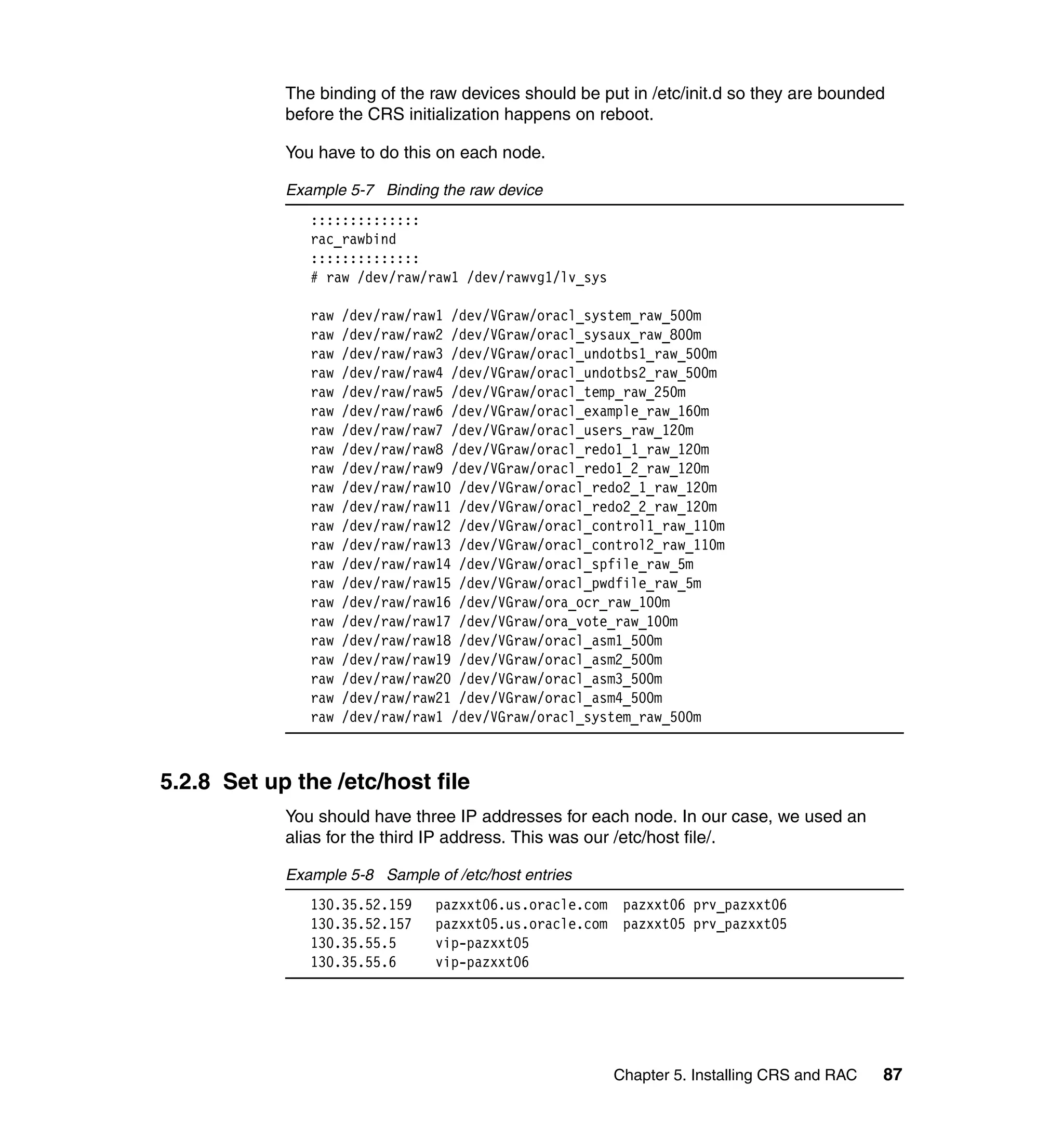 The binding of the raw devices should be put in /etc/init.d so they are bounded
            before the CRS initialization happens on reboot.

            You have to do this on each node.

            Example 5-7 Binding the raw device
               ::::::::::::::
               rac_rawbind
               ::::::::::::::
               # raw /dev/raw/raw1 /dev/rawvg1/lv_sys

               raw   /dev/raw/raw1 /dev/VGraw/oracl_system_raw_500m
               raw   /dev/raw/raw2 /dev/VGraw/oracl_sysaux_raw_800m
               raw   /dev/raw/raw3 /dev/VGraw/oracl_undotbs1_raw_500m
               raw   /dev/raw/raw4 /dev/VGraw/oracl_undotbs2_raw_500m
               raw   /dev/raw/raw5 /dev/VGraw/oracl_temp_raw_250m
               raw   /dev/raw/raw6 /dev/VGraw/oracl_example_raw_160m
               raw   /dev/raw/raw7 /dev/VGraw/oracl_users_raw_120m
               raw   /dev/raw/raw8 /dev/VGraw/oracl_redo1_1_raw_120m
               raw   /dev/raw/raw9 /dev/VGraw/oracl_redo1_2_raw_120m
               raw   /dev/raw/raw10 /dev/VGraw/oracl_redo2_1_raw_120m
               raw   /dev/raw/raw11 /dev/VGraw/oracl_redo2_2_raw_120m
               raw   /dev/raw/raw12 /dev/VGraw/oracl_control1_raw_110m
               raw   /dev/raw/raw13 /dev/VGraw/oracl_control2_raw_110m
               raw   /dev/raw/raw14 /dev/VGraw/oracl_spfile_raw_5m
               raw   /dev/raw/raw15 /dev/VGraw/oracl_pwdfile_raw_5m
               raw   /dev/raw/raw16 /dev/VGraw/ora_ocr_raw_100m
               raw   /dev/raw/raw17 /dev/VGraw/ora_vote_raw_100m
               raw   /dev/raw/raw18 /dev/VGraw/oracl_asm1_500m
               raw   /dev/raw/raw19 /dev/VGraw/oracl_asm2_500m
               raw   /dev/raw/raw20 /dev/VGraw/oracl_asm3_500m
               raw   /dev/raw/raw21 /dev/VGraw/oracl_asm4_500m
               raw   /dev/raw/raw1 /dev/VGraw/oracl_system_raw_500m



5.2.8 Set up the /etc/host file
            You should have three IP addresses for each node. In our case, we used an
            alias for the third IP address. This was our /etc/host file/.

            Example 5-8 Sample of /etc/host entries
               130.35.52.159    pazxxt06.us.oracle.com    pazxxt06 prv_pazxxt06
               130.35.52.157    pazxxt05.us.oracle.com    pazxxt05 prv_pazxxt05
               130.35.55.5      vip-pazxxt05
               130.35.55.6      vip-pazxxt06




                                                         Chapter 5. Installing CRS and RAC   87
 