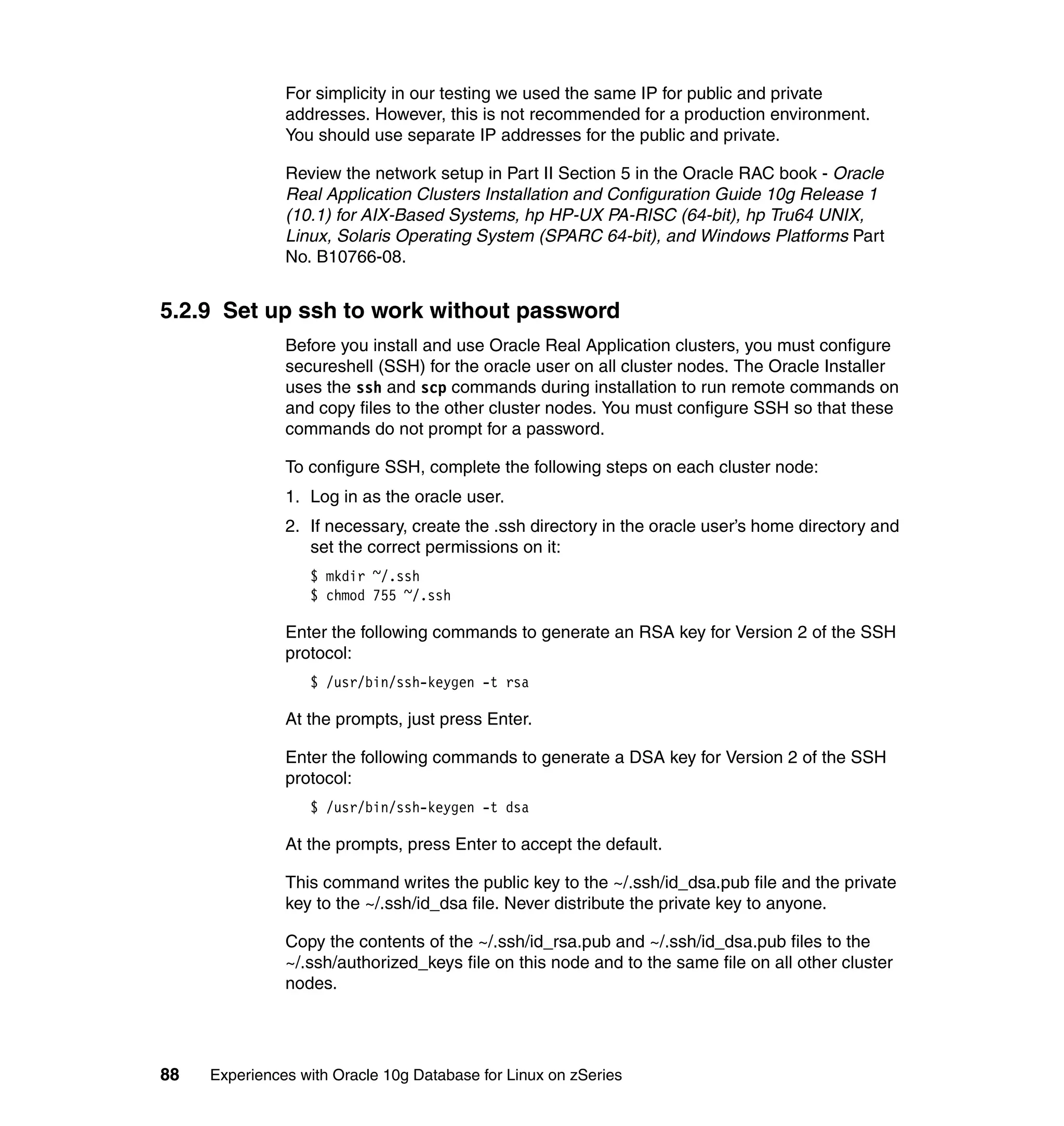For simplicity in our testing we used the same IP for public and private
               addresses. However, this is not recommended for a production environment.
               You should use separate IP addresses for the public and private.

               Review the network setup in Part II Section 5 in the Oracle RAC book - Oracle
               Real Application Clusters Installation and Configuration Guide 10g Release 1
               (10.1) for AIX-Based Systems, hp HP-UX PA-RISC (64-bit), hp Tru64 UNIX,
               Linux, Solaris Operating System (SPARC 64-bit), and Windows Platforms Part
               No. B10766-08.


5.2.9 Set up ssh to work without password
               Before you install and use Oracle Real Application clusters, you must configure
               secureshell (SSH) for the oracle user on all cluster nodes. The Oracle Installer
               uses the ssh and scp commands during installation to run remote commands on
               and copy files to the other cluster nodes. You must configure SSH so that these
               commands do not prompt for a password.

               To configure SSH, complete the following steps on each cluster node:
               1. Log in as the oracle user.
               2. If necessary, create the .ssh directory in the oracle user’s home directory and
                  set the correct permissions on it:
                  $ mkdir ~/.ssh
                  $ chmod 755 ~/.ssh

               Enter the following commands to generate an RSA key for Version 2 of the SSH
               protocol:
                  $ /usr/bin/ssh-keygen -t rsa

               At the prompts, just press Enter.

               Enter the following commands to generate a DSA key for Version 2 of the SSH
               protocol:
                  $ /usr/bin/ssh-keygen -t dsa

               At the prompts, press Enter to accept the default.

               This command writes the public key to the ~/.ssh/id_dsa.pub file and the private
               key to the ~/.ssh/id_dsa file. Never distribute the private key to anyone.

               Copy the contents of the ~/.ssh/id_rsa.pub and ~/.ssh/id_dsa.pub files to the
               ~/.ssh/authorized_keys file on this node and to the same file on all other cluster
               nodes.




88   Experiences with Oracle 10g Database for Linux on zSeries
 