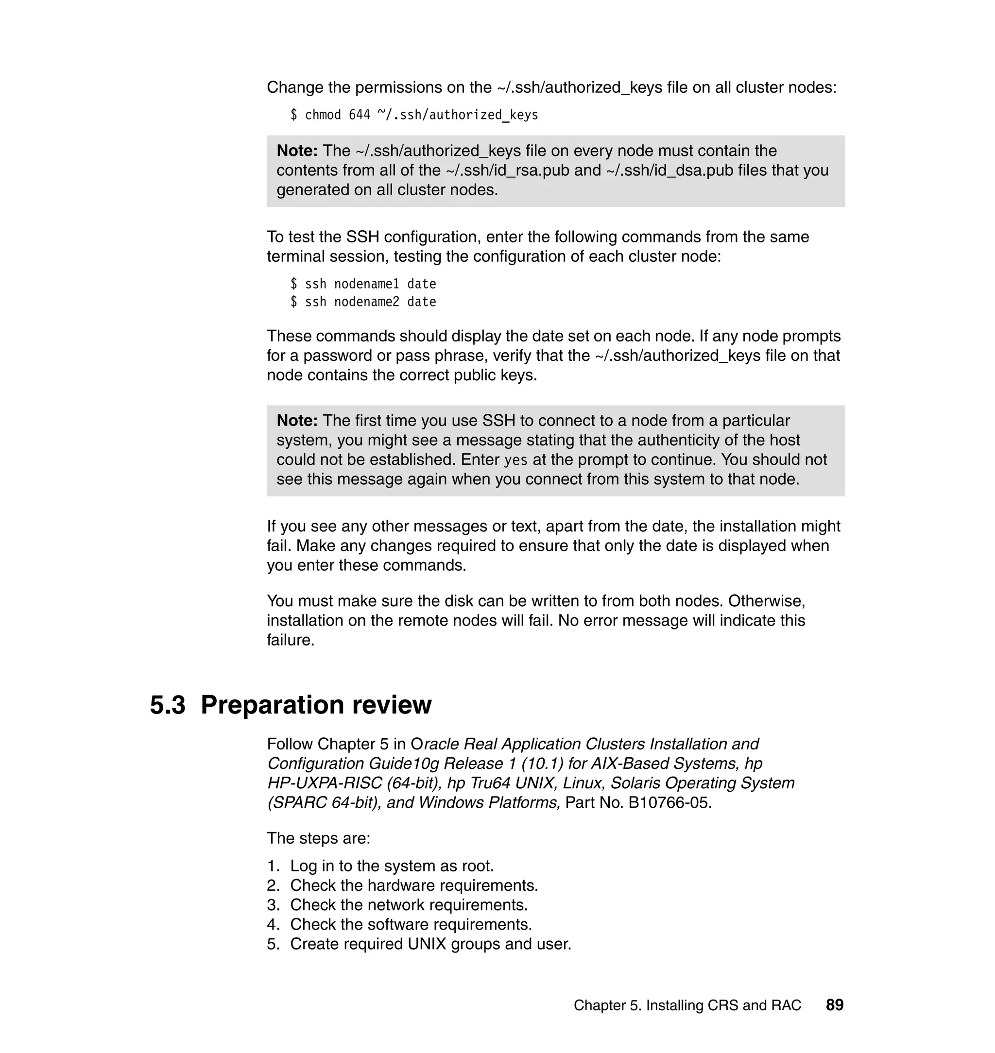 Change the permissions on the ~/.ssh/authorized_keys file on all cluster nodes:
              $ chmod 644 ~/.ssh/authorized_keys

          Note: The ~/.ssh/authorized_keys file on every node must contain the
          contents from all of the ~/.ssh/id_rsa.pub and ~/.ssh/id_dsa.pub files that you
          generated on all cluster nodes.

         To test the SSH configuration, enter the following commands from the same
         terminal session, testing the configuration of each cluster node:
              $ ssh nodename1 date
              $ ssh nodename2 date

         These commands should display the date set on each node. If any node prompts
         for a password or pass phrase, verify that the ~/.ssh/authorized_keys file on that
         node contains the correct public keys.

          Note: The first time you use SSH to connect to a node from a particular
          system, you might see a message stating that the authenticity of the host
          could not be established. Enter yes at the prompt to continue. You should not
          see this message again when you connect from this system to that node.

         If you see any other messages or text, apart from the date, the installation might
         fail. Make any changes required to ensure that only the date is displayed when
         you enter these commands.

         You must make sure the disk can be written to from both nodes. Otherwise,
         installation on the remote nodes will fail. No error message will indicate this
         failure.



5.3 Preparation review
         Follow Chapter 5 in Oracle Real Application Clusters Installation and
         Configuration Guide10g Release 1 (10.1) for AIX-Based Systems, hp
         HP-UXPA-RISC (64-bit), hp Tru64 UNIX, Linux, Solaris Operating System
         (SPARC 64-bit), and Windows Platforms, Part No. B10766-05.

         The steps are:
         1.   Log in to the system as root.
         2.   Check the hardware requirements.
         3.   Check the network requirements.
         4.   Check the software requirements.
         5.   Create required UNIX groups and user.


                                                      Chapter 5. Installing CRS and RAC    89
 