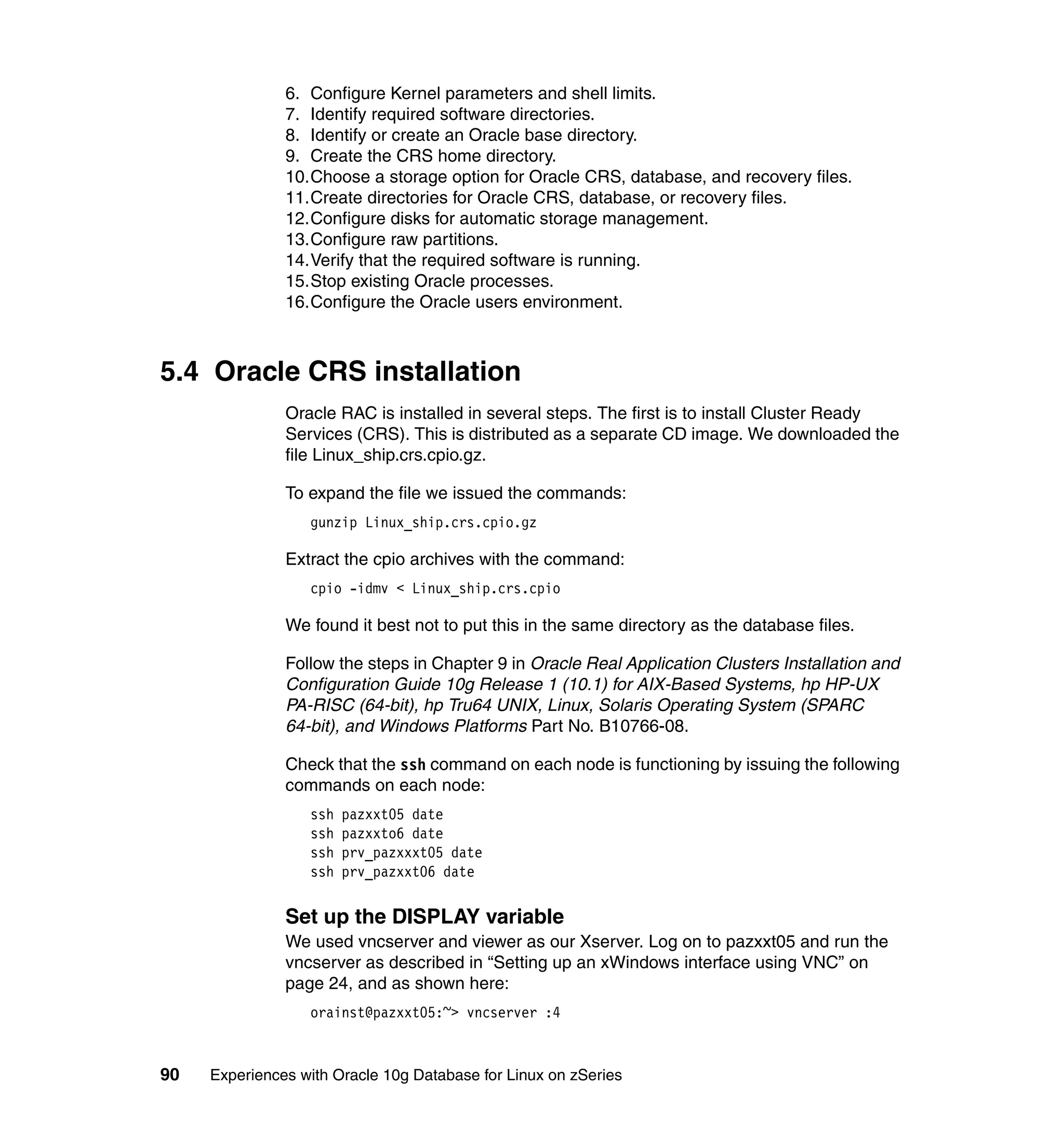 6. Configure Kernel parameters and shell limits.
               7. Identify required software directories.
               8. Identify or create an Oracle base directory.
               9. Create the CRS home directory.
               10.Choose a storage option for Oracle CRS, database, and recovery files.
               11.Create directories for Oracle CRS, database, or recovery files.
               12.Configure disks for automatic storage management.
               13.Configure raw partitions.
               14.Verify that the required software is running.
               15.Stop existing Oracle processes.
               16.Configure the Oracle users environment.



5.4 Oracle CRS installation
               Oracle RAC is installed in several steps. The first is to install Cluster Ready
               Services (CRS). This is distributed as a separate CD image. We downloaded the
               file Linux_ship.crs.cpio.gz.

               To expand the file we issued the commands:
                  gunzip Linux_ship.crs.cpio.gz

               Extract the cpio archives with the command:
                  cpio -idmv < Linux_ship.crs.cpio

               We found it best not to put this in the same directory as the database files.

               Follow the steps in Chapter 9 in Oracle Real Application Clusters Installation and
               Configuration Guide 10g Release 1 (10.1) for AIX-Based Systems, hp HP-UX
               PA-RISC (64-bit), hp Tru64 UNIX, Linux, Solaris Operating System (SPARC
               64-bit), and Windows Platforms Part No. B10766-08.

               Check that the ssh command on each node is functioning by issuing the following
               commands on each node:
                  ssh   pazxxt05 date
                  ssh   pazxxto6 date
                  ssh   prv_pazxxxt05 date
                  ssh   prv_pazxxt06 date

               Set up the DISPLAY variable
               We used vncserver and viewer as our Xserver. Log on to pazxxt05 and run the
               vncserver as described in “Setting up an xWindows interface using VNC” on
               page 24, and as shown here:
                  orainst@pazxxt05:~> vncserver :4



90   Experiences with Oracle 10g Database for Linux on zSeries
 