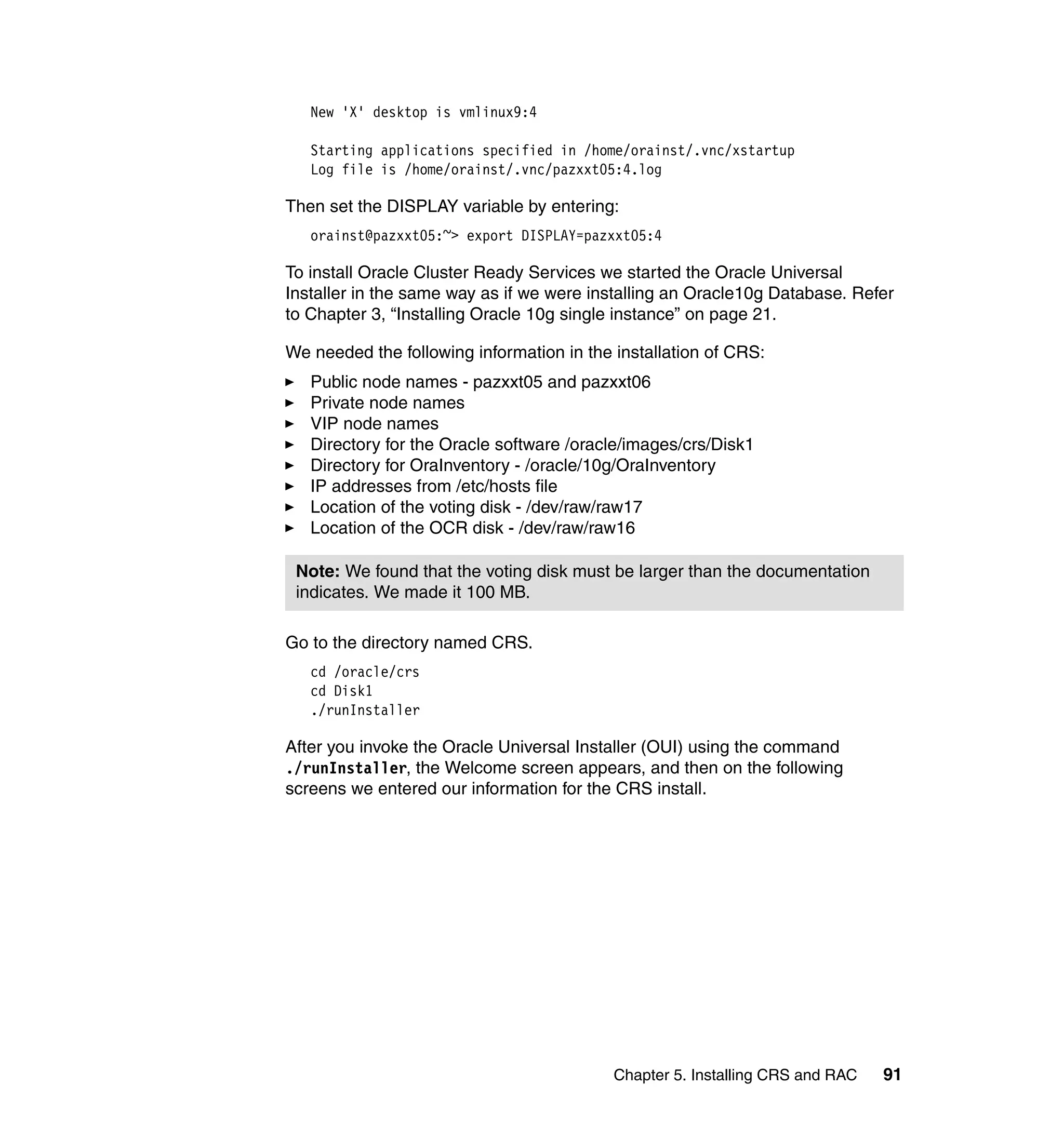 New 'X' desktop is vmlinux9:4

   Starting applications specified in /home/orainst/.vnc/xstartup
   Log file is /home/orainst/.vnc/pazxxt05:4.log

Then set the DISPLAY variable by entering:
   orainst@pazxxt05:~> export DISPLAY=pazxxt05:4

To install Oracle Cluster Ready Services we started the Oracle Universal
Installer in the same way as if we were installing an Oracle10g Database. Refer
to Chapter 3, “Installing Oracle 10g single instance” on page 21.

We needed the following information in the installation of CRS:
   Public node names - pazxxt05 and pazxxt06
   Private node names
   VIP node names
   Directory for the Oracle software /oracle/images/crs/Disk1
   Directory for OraInventory - /oracle/10g/OraInventory
   IP addresses from /etc/hosts file
   Location of the voting disk - /dev/raw/raw17
   Location of the OCR disk - /dev/raw/raw16

 Note: We found that the voting disk must be larger than the documentation
 indicates. We made it 100 MB.

Go to the directory named CRS.
   cd /oracle/crs
   cd Disk1
   ./runInstaller

After you invoke the Oracle Universal Installer (OUI) using the command
./runInstaller, the Welcome screen appears, and then on the following
screens we entered our information for the CRS install.




                                           Chapter 5. Installing CRS and RAC   91
 