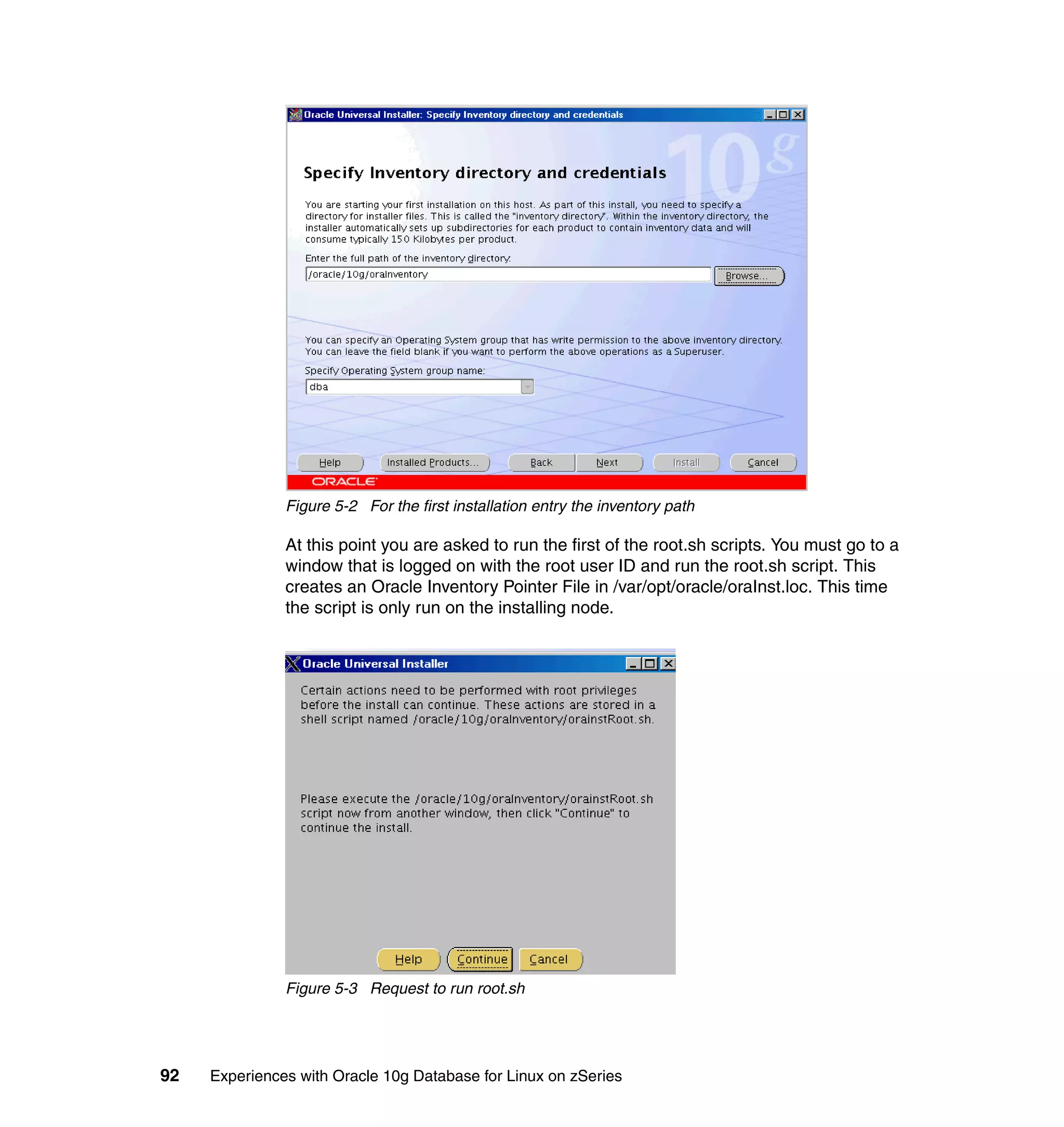 Figure 5-2 For the first installation entry the inventory path

               At this point you are asked to run the first of the root.sh scripts. You must go to a
               window that is logged on with the root user ID and run the root.sh script. This
               creates an Oracle Inventory Pointer File in /var/opt/oracle/oraInst.loc. This time
               the script is only run on the installing node.




               Figure 5-3 Request to run root.sh




92   Experiences with Oracle 10g Database for Linux on zSeries
 