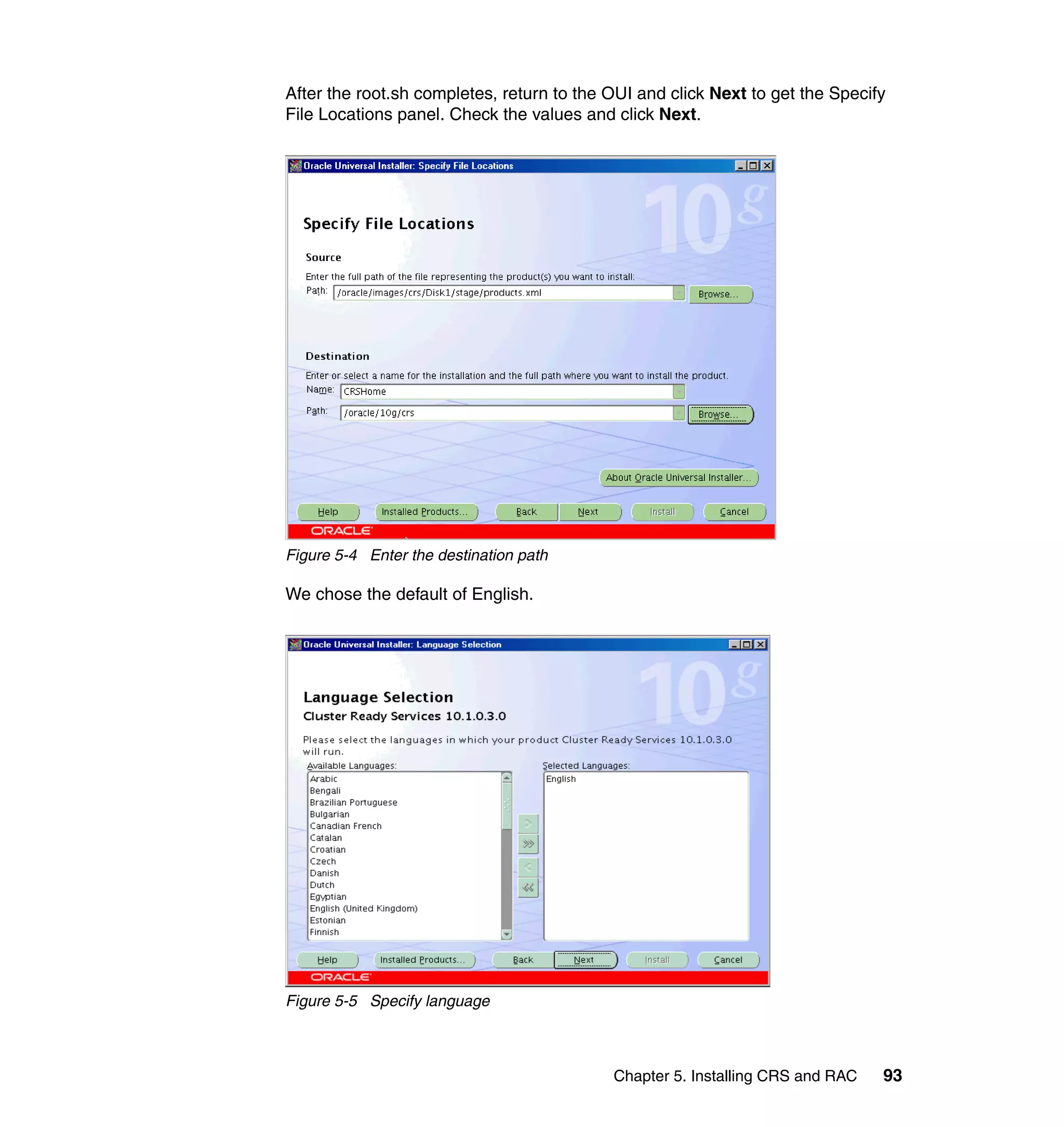After the root.sh completes, return to the OUI and click Next to get the Specify
File Locations panel. Check the values and click Next.




Figure 5-4 Enter the destination path

We chose the default of English.




Figure 5-5 Specify language



                                           Chapter 5. Installing CRS and RAC   93
 