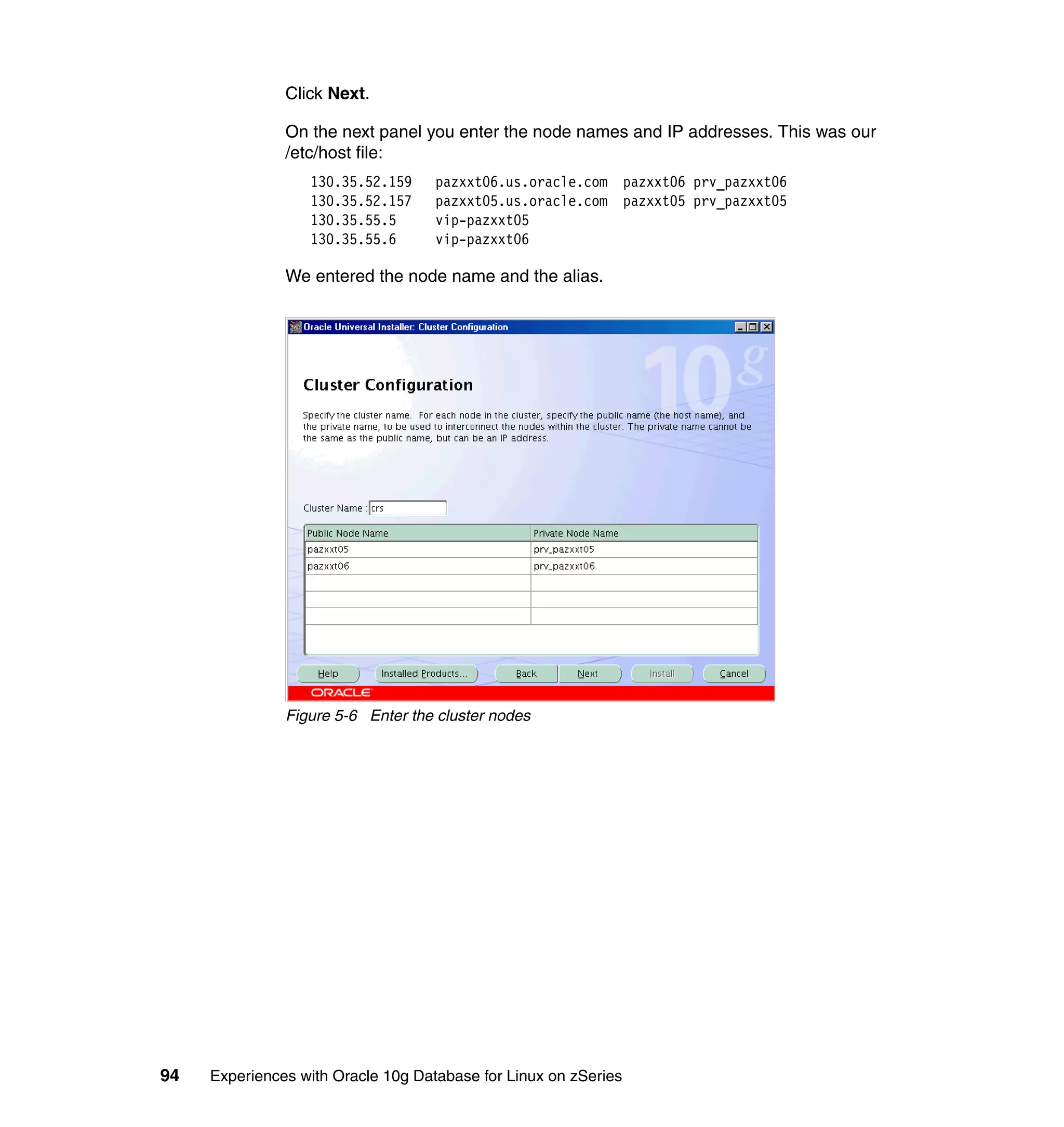 Click Next.

               On the next panel you enter the node names and IP addresses. This was our
               /etc/host file:
                  130.35.52.159     pazxxt06.us.oracle.com       pazxxt06 prv_pazxxt06
                  130.35.52.157     pazxxt05.us.oracle.com       pazxxt05 prv_pazxxt05
                  130.35.55.5       vip-pazxxt05
                  130.35.55.6       vip-pazxxt06

               We entered the node name and the alias.




               Figure 5-6 Enter the cluster nodes




94   Experiences with Oracle 10g Database for Linux on zSeries
 