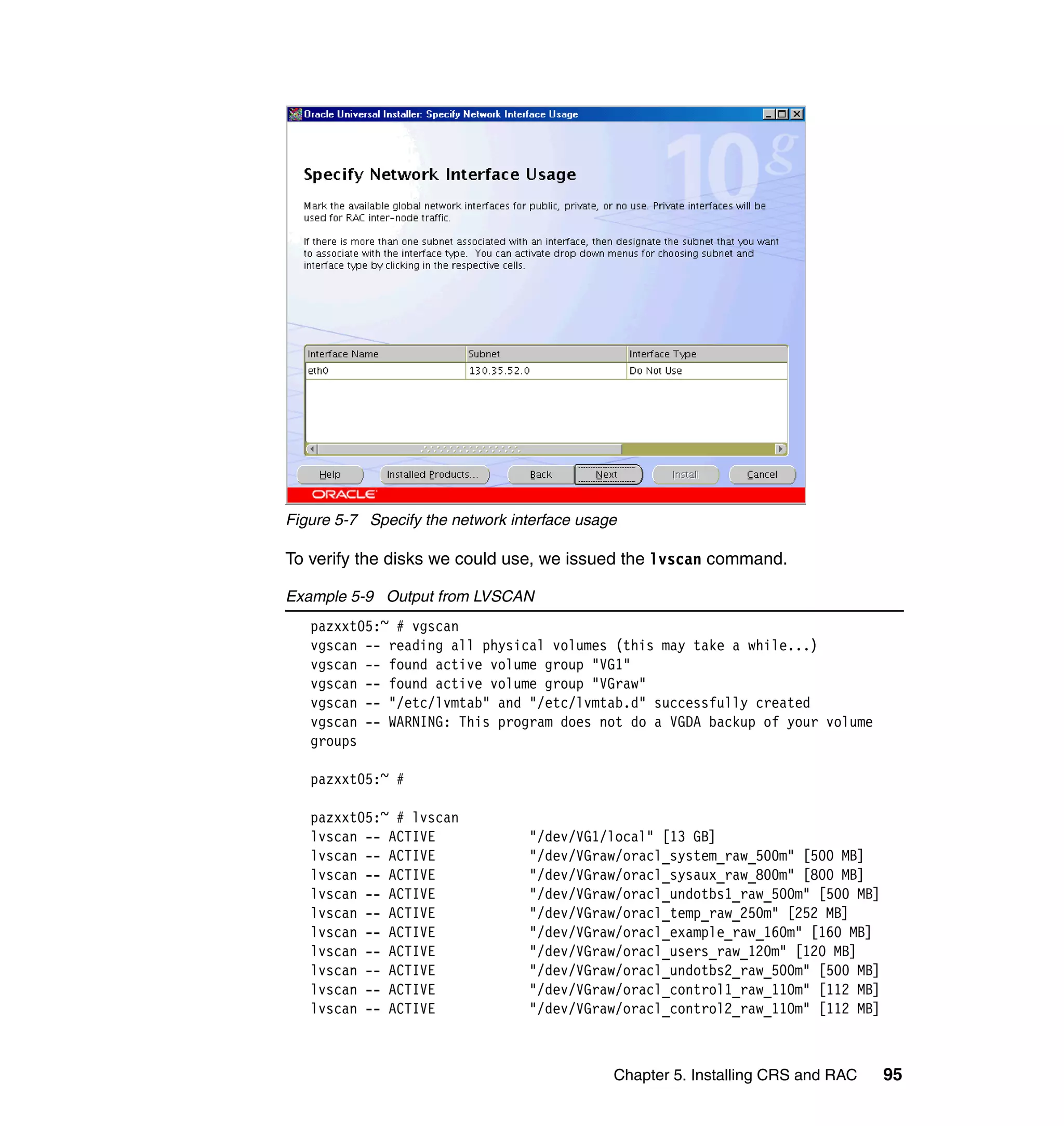Figure 5-7 Specify the network interface usage

To verify the disks we could use, we issued the lvscan command.

Example 5-9 Output from LVSCAN
   pazxxt05:~ # vgscan
   vgscan -- reading all physical volumes (this may take a while...)
   vgscan -- found active volume group "VG1"
   vgscan -- found active volume group "VGraw"
   vgscan -- "/etc/lvmtab" and "/etc/lvmtab.d" successfully created
   vgscan -- WARNING: This program does not do a VGDA backup of your volume
   groups

   pazxxt05:~ #

   pazxxt05:~ # lvscan
   lvscan -- ACTIVE              "/dev/VG1/local" [13 GB]
   lvscan -- ACTIVE              "/dev/VGraw/oracl_system_raw_500m" [500 MB]
   lvscan -- ACTIVE              "/dev/VGraw/oracl_sysaux_raw_800m" [800 MB]
   lvscan -- ACTIVE              "/dev/VGraw/oracl_undotbs1_raw_500m" [500 MB]
   lvscan -- ACTIVE              "/dev/VGraw/oracl_temp_raw_250m" [252 MB]
   lvscan -- ACTIVE              "/dev/VGraw/oracl_example_raw_160m" [160 MB]
   lvscan -- ACTIVE              "/dev/VGraw/oracl_users_raw_120m" [120 MB]
   lvscan -- ACTIVE              "/dev/VGraw/oracl_undotbs2_raw_500m" [500 MB]
   lvscan -- ACTIVE              "/dev/VGraw/oracl_control1_raw_110m" [112 MB]
   lvscan -- ACTIVE              "/dev/VGraw/oracl_control2_raw_110m" [112 MB]



                                             Chapter 5. Installing CRS and RAC   95
 