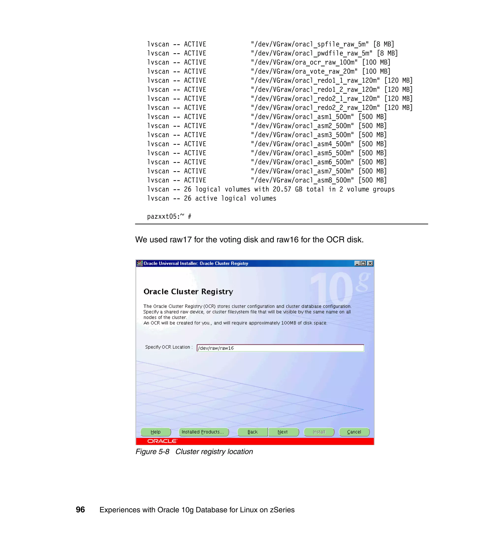 lvscan   --   ACTIVE            "/dev/VGraw/oracl_spfile_raw_5m" [8 MB]
                  lvscan   --   ACTIVE            "/dev/VGraw/oracl_pwdfile_raw_5m" [8 MB]
                  lvscan   --   ACTIVE            "/dev/VGraw/ora_ocr_raw_100m" [100 MB]
                  lvscan   --   ACTIVE            "/dev/VGraw/ora_vote_raw_20m" [100 MB]
                  lvscan   --   ACTIVE            "/dev/VGraw/oracl_redo1_1_raw_120m" [120   MB]
                  lvscan   --   ACTIVE            "/dev/VGraw/oracl_redo1_2_raw_120m" [120   MB]
                  lvscan   --   ACTIVE            "/dev/VGraw/oracl_redo2_1_raw_120m" [120   MB]
                  lvscan   --   ACTIVE            "/dev/VGraw/oracl_redo2_2_raw_120m" [120   MB]
                  lvscan   --   ACTIVE            "/dev/VGraw/oracl_asm1_500m" [500 MB]
                  lvscan   --   ACTIVE            "/dev/VGraw/oracl_asm2_500m" [500 MB]
                  lvscan   --   ACTIVE            "/dev/VGraw/oracl_asm3_500m" [500 MB]
                  lvscan   --   ACTIVE            "/dev/VGraw/oracl_asm4_500m" [500 MB]
                  lvscan   --   ACTIVE            "/dev/VGraw/oracl_asm5_500m" [500 MB]
                  lvscan   --   ACTIVE            "/dev/VGraw/oracl_asm6_500m" [500 MB]
                  lvscan   --   ACTIVE            "/dev/VGraw/oracl_asm7_500m" [500 MB]
                  lvscan   --   ACTIVE            "/dev/VGraw/oracl_asm8_500m" [500 MB]
                  lvscan   --   26 logical volumes with 20.57 GB total in 2 volume groups
                  lvscan   --   26 active logical volumes

                  pazxxt05:~ #


               We used raw17 for the voting disk and raw16 for the OCR disk.




               Figure 5-8 Cluster registry location




96   Experiences with Oracle 10g Database for Linux on zSeries
 