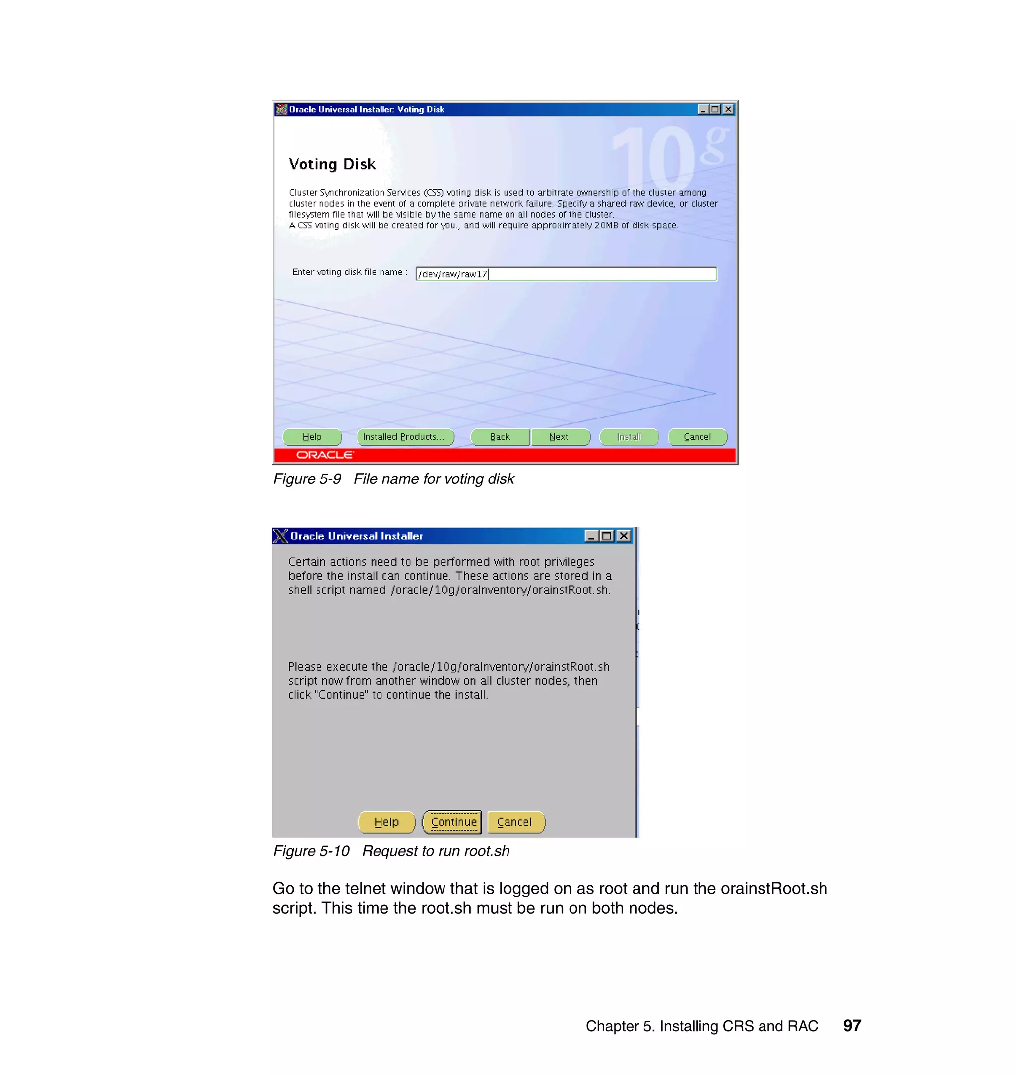 Figure 5-9 File name for voting disk




Figure 5-10 Request to run root.sh

Go to the telnet window that is logged on as root and run the orainstRoot.sh
script. This time the root.sh must be run on both nodes.




                                          Chapter 5. Installing CRS and RAC    97
 