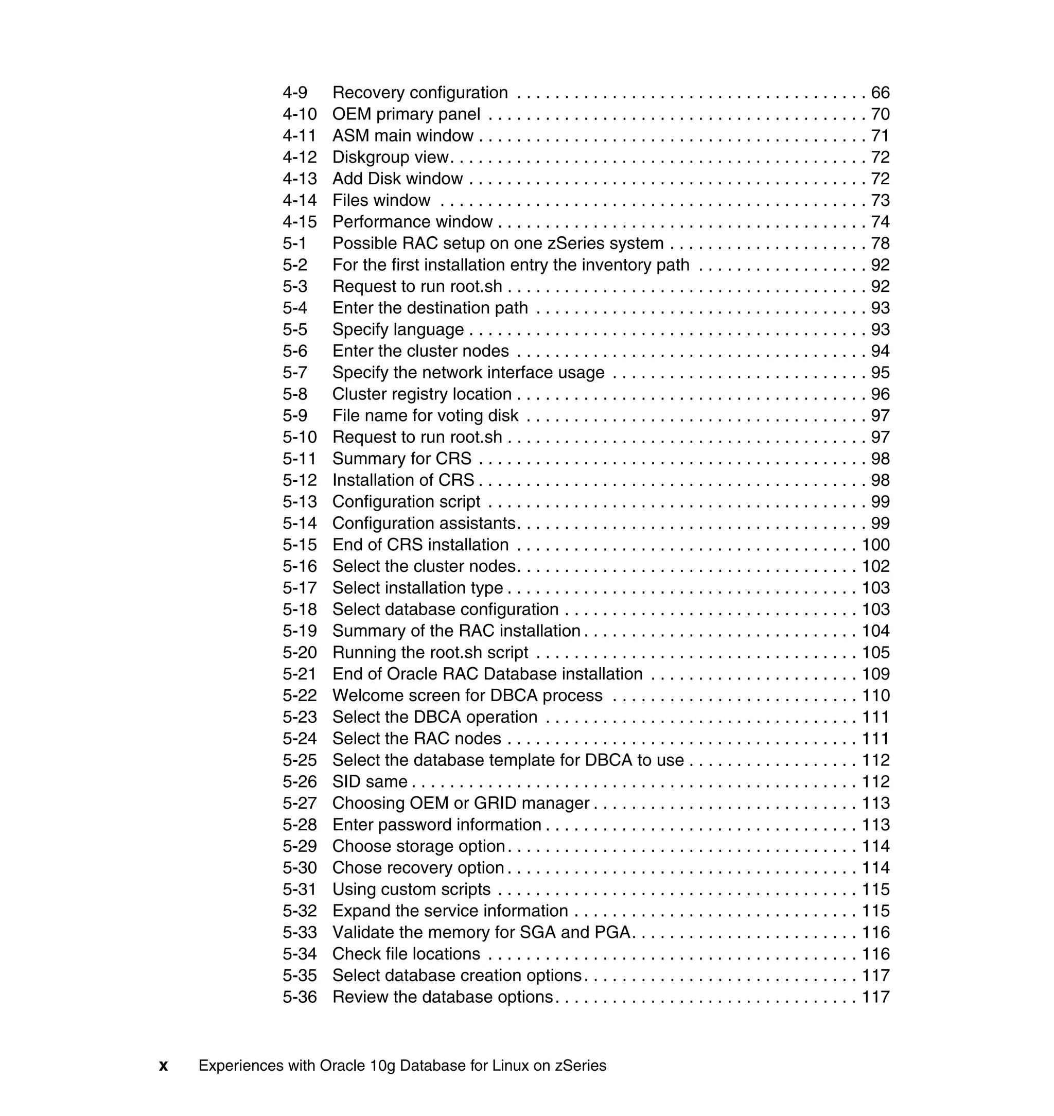 4-9    Recovery configuration . . . . . . . . . . . . . . . . . . . . . . . . . . . . . . . . . . . . . 66
               4-10   OEM primary panel . . . . . . . . . . . . . . . . . . . . . . . . . . . . . . . . . . . . . . . . 70
               4-11   ASM main window . . . . . . . . . . . . . . . . . . . . . . . . . . . . . . . . . . . . . . . . . 71
               4-12   Diskgroup view. . . . . . . . . . . . . . . . . . . . . . . . . . . . . . . . . . . . . . . . . . . . 72
               4-13   Add Disk window . . . . . . . . . . . . . . . . . . . . . . . . . . . . . . . . . . . . . . . . . . 72
               4-14   Files window . . . . . . . . . . . . . . . . . . . . . . . . . . . . . . . . . . . . . . . . . . . . . 73
               4-15   Performance window . . . . . . . . . . . . . . . . . . . . . . . . . . . . . . . . . . . . . . . 74
               5-1    Possible RAC setup on one zSeries system . . . . . . . . . . . . . . . . . . . . . 78
               5-2    For the first installation entry the inventory path . . . . . . . . . . . . . . . . . . 92
               5-3    Request to run root.sh . . . . . . . . . . . . . . . . . . . . . . . . . . . . . . . . . . . . . . 92
               5-4    Enter the destination path . . . . . . . . . . . . . . . . . . . . . . . . . . . . . . . . . . . 93
               5-5    Specify language . . . . . . . . . . . . . . . . . . . . . . . . . . . . . . . . . . . . . . . . . . 93
               5-6    Enter the cluster nodes . . . . . . . . . . . . . . . . . . . . . . . . . . . . . . . . . . . . . 94
               5-7    Specify the network interface usage . . . . . . . . . . . . . . . . . . . . . . . . . . . 95
               5-8    Cluster registry location . . . . . . . . . . . . . . . . . . . . . . . . . . . . . . . . . . . . . 96
               5-9    File name for voting disk . . . . . . . . . . . . . . . . . . . . . . . . . . . . . . . . . . . . 97
               5-10   Request to run root.sh . . . . . . . . . . . . . . . . . . . . . . . . . . . . . . . . . . . . . . 97
               5-11   Summary for CRS . . . . . . . . . . . . . . . . . . . . . . . . . . . . . . . . . . . . . . . . . 98
               5-12   Installation of CRS . . . . . . . . . . . . . . . . . . . . . . . . . . . . . . . . . . . . . . . . . 98
               5-13   Configuration script . . . . . . . . . . . . . . . . . . . . . . . . . . . . . . . . . . . . . . . . 99
               5-14   Configuration assistants. . . . . . . . . . . . . . . . . . . . . . . . . . . . . . . . . . . . . 99
               5-15   End of CRS installation . . . . . . . . . . . . . . . . . . . . . . . . . . . . . . . . . . . . 100
               5-16   Select the cluster nodes. . . . . . . . . . . . . . . . . . . . . . . . . . . . . . . . . . . . 102
               5-17   Select installation type . . . . . . . . . . . . . . . . . . . . . . . . . . . . . . . . . . . . . 103
               5-18   Select database configuration . . . . . . . . . . . . . . . . . . . . . . . . . . . . . . . 103
               5-19   Summary of the RAC installation . . . . . . . . . . . . . . . . . . . . . . . . . . . . . 104
               5-20   Running the root.sh script . . . . . . . . . . . . . . . . . . . . . . . . . . . . . . . . . . 105
               5-21   End of Oracle RAC Database installation . . . . . . . . . . . . . . . . . . . . . . 109
               5-22   Welcome screen for DBCA process . . . . . . . . . . . . . . . . . . . . . . . . . . 110
               5-23   Select the DBCA operation . . . . . . . . . . . . . . . . . . . . . . . . . . . . . . . . . 111
               5-24   Select the RAC nodes . . . . . . . . . . . . . . . . . . . . . . . . . . . . . . . . . . . . . 111
               5-25   Select the database template for DBCA to use . . . . . . . . . . . . . . . . . . 112
               5-26   SID same . . . . . . . . . . . . . . . . . . . . . . . . . . . . . . . . . . . . . . . . . . . . . . . 112
               5-27   Choosing OEM or GRID manager . . . . . . . . . . . . . . . . . . . . . . . . . . . . 113
               5-28   Enter password information . . . . . . . . . . . . . . . . . . . . . . . . . . . . . . . . . 113
               5-29   Choose storage option . . . . . . . . . . . . . . . . . . . . . . . . . . . . . . . . . . . . . 114
               5-30   Chose recovery option . . . . . . . . . . . . . . . . . . . . . . . . . . . . . . . . . . . . . 114
               5-31   Using custom scripts . . . . . . . . . . . . . . . . . . . . . . . . . . . . . . . . . . . . . . 115
               5-32   Expand the service information . . . . . . . . . . . . . . . . . . . . . . . . . . . . . . 115
               5-33   Validate the memory for SGA and PGA. . . . . . . . . . . . . . . . . . . . . . . . 116
               5-34   Check file locations . . . . . . . . . . . . . . . . . . . . . . . . . . . . . . . . . . . . . . . 116
               5-35   Select database creation options . . . . . . . . . . . . . . . . . . . . . . . . . . . . . 117
               5-36   Review the database options . . . . . . . . . . . . . . . . . . . . . . . . . . . . . . . . 117


x   Experiences with Oracle 10g Database for Linux on zSeries
 