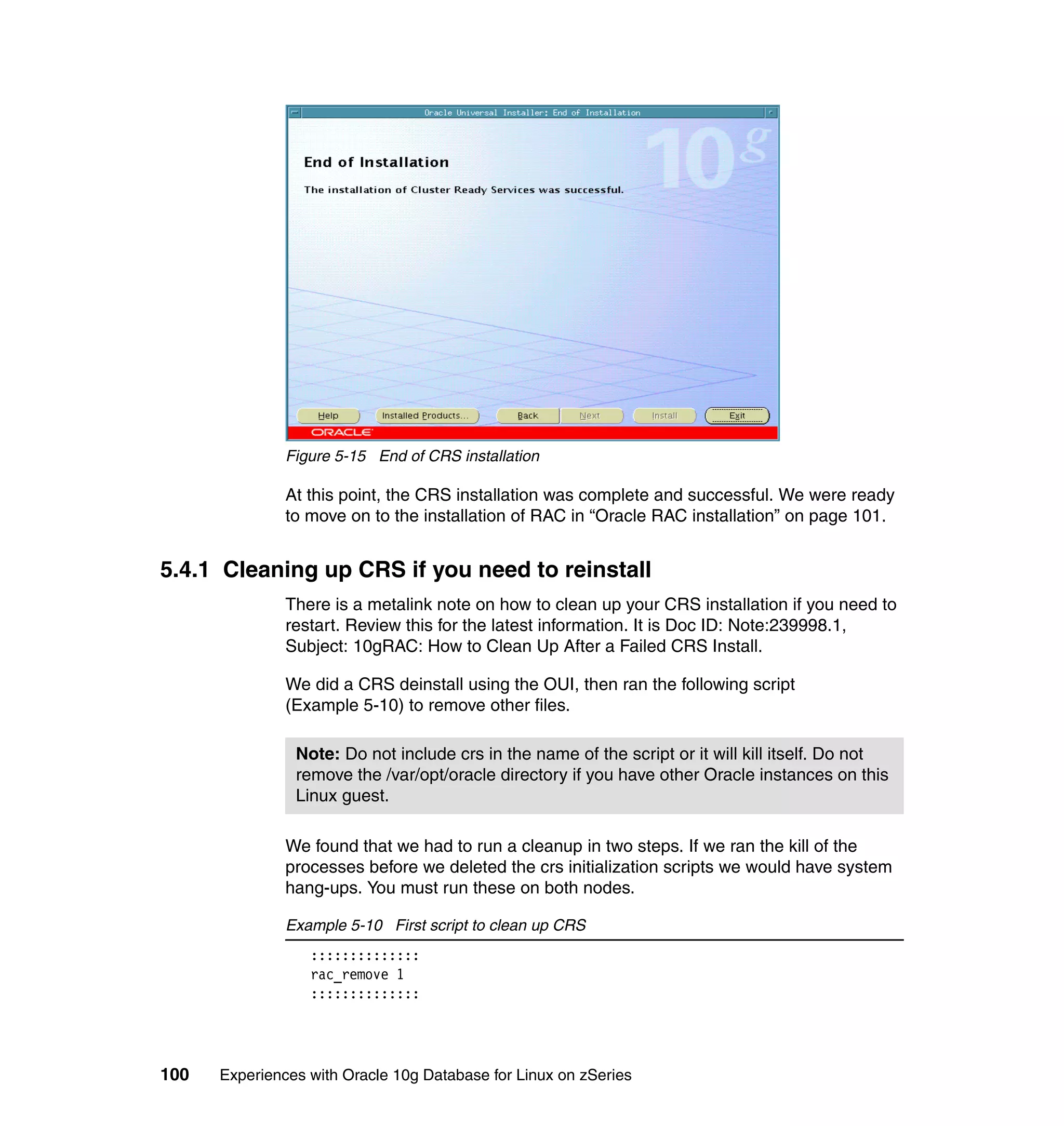 Figure 5-15 End of CRS installation

               At this point, the CRS installation was complete and successful. We were ready
               to move on to the installation of RAC in “Oracle RAC installation” on page 101.


5.4.1 Cleaning up CRS if you need to reinstall
               There is a metalink note on how to clean up your CRS installation if you need to
               restart. Review this for the latest information. It is Doc ID: Note:239998.1,
               Subject: 10gRAC: How to Clean Up After a Failed CRS Install.

               We did a CRS deinstall using the OUI, then ran the following script
               (Example 5-10) to remove other files.

                Note: Do not include crs in the name of the script or it will kill itself. Do not
                remove the /var/opt/oracle directory if you have other Oracle instances on this
                Linux guest.

               We found that we had to run a cleanup in two steps. If we ran the kill of the
               processes before we deleted the crs initialization scripts we would have system
               hang-ups. You must run these on both nodes.

               Example 5-10 First script to clean up CRS
                  ::::::::::::::
                  rac_remove 1
                  ::::::::::::::




100   Experiences with Oracle 10g Database for Linux on zSeries
 