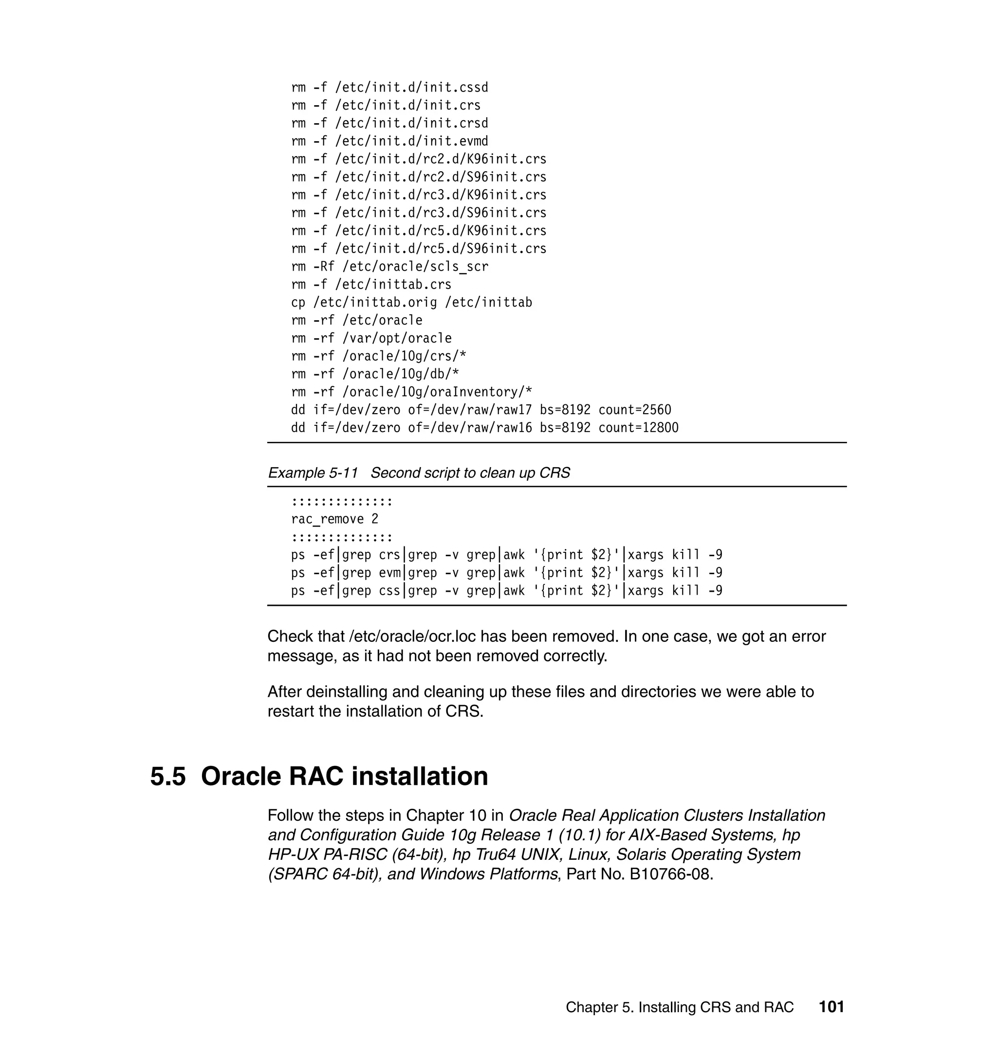 rm   -f /etc/init.d/init.cssd
            rm   -f /etc/init.d/init.crs
            rm   -f /etc/init.d/init.crsd
            rm   -f /etc/init.d/init.evmd
            rm   -f /etc/init.d/rc2.d/K96init.crs
            rm   -f /etc/init.d/rc2.d/S96init.crs
            rm   -f /etc/init.d/rc3.d/K96init.crs
            rm   -f /etc/init.d/rc3.d/S96init.crs
            rm   -f /etc/init.d/rc5.d/K96init.crs
            rm   -f /etc/init.d/rc5.d/S96init.crs
            rm   -Rf /etc/oracle/scls_scr
            rm   -f /etc/inittab.crs
            cp   /etc/inittab.orig /etc/inittab
            rm   -rf /etc/oracle
            rm   -rf /var/opt/oracle
            rm   -rf /oracle/10g/crs/*
            rm   -rf /oracle/10g/db/*
            rm   -rf /oracle/10g/oraInventory/*
            dd   if=/dev/zero of=/dev/raw/raw17 bs=8192 count=2560
            dd   if=/dev/zero of=/dev/raw/raw16 bs=8192 count=12800


         Example 5-11 Second script to clean up CRS
            ::::::::::::::
            rac_remove 2
            ::::::::::::::
            ps -ef|grep crs|grep -v grep|awk '{print $2}'|xargs kill -9
            ps -ef|grep evm|grep -v grep|awk '{print $2}'|xargs kill -9
            ps -ef|grep css|grep -v grep|awk '{print $2}'|xargs kill -9


         Check that /etc/oracle/ocr.loc has been removed. In one case, we got an error
         message, as it had not been removed correctly.

         After deinstalling and cleaning up these files and directories we were able to
         restart the installation of CRS.



5.5 Oracle RAC installation
         Follow the steps in Chapter 10 in Oracle Real Application Clusters Installation
         and Configuration Guide 10g Release 1 (10.1) for AIX-Based Systems, hp
         HP-UX PA-RISC (64-bit), hp Tru64 UNIX, Linux, Solaris Operating System
         (SPARC 64-bit), and Windows Platforms, Part No. B10766-08.




                                                   Chapter 5. Installing CRS and RAC      101
 