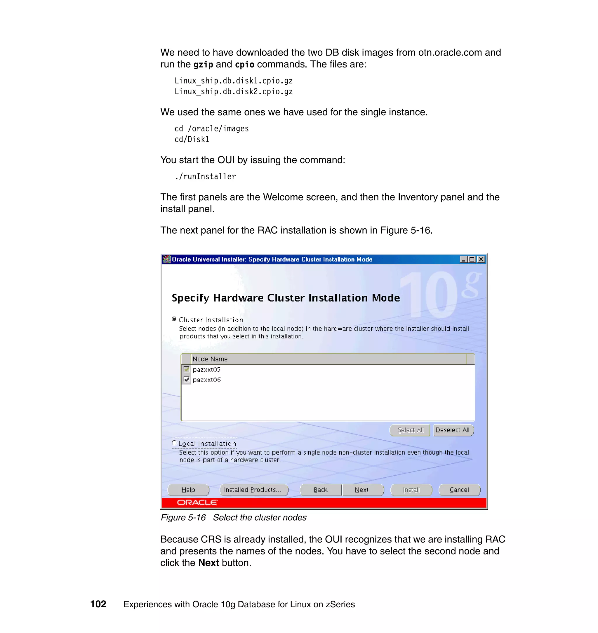 We need to have downloaded the two DB disk images from otn.oracle.com and
               run the gzip and cpio commands. The files are:
                  Linux_ship.db.disk1.cpio.gz
                  Linux_ship.db.disk2.cpio.gz

               We used the same ones we have used for the single instance.
                  cd /oracle/images
                  cd/Disk1

               You start the OUI by issuing the command:
                  ./runInstaller

               The first panels are the Welcome screen, and then the Inventory panel and the
               install panel.

               The next panel for the RAC installation is shown in Figure 5-16.




               Figure 5-16 Select the cluster nodes

               Because CRS is already installed, the OUI recognizes that we are installing RAC
               and presents the names of the nodes. You have to select the second node and
               click the Next button.



102   Experiences with Oracle 10g Database for Linux on zSeries
 