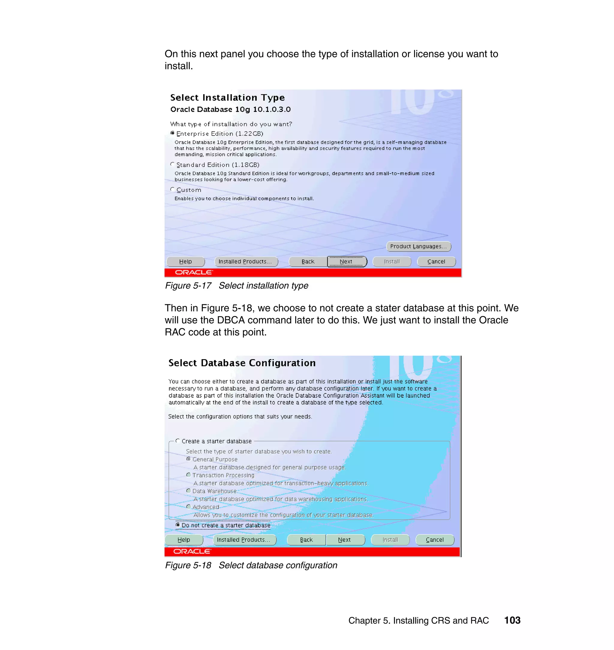 On this next panel you choose the type of installation or license you want to
install.




Figure 5-17 Select installation type

Then in Figure 5-18, we choose to not create a stater database at this point. We
will use the DBCA command later to do this. We just want to install the Oracle
RAC code at this point.




Figure 5-18 Select database configuration




                                            Chapter 5. Installing CRS and RAC   103
 