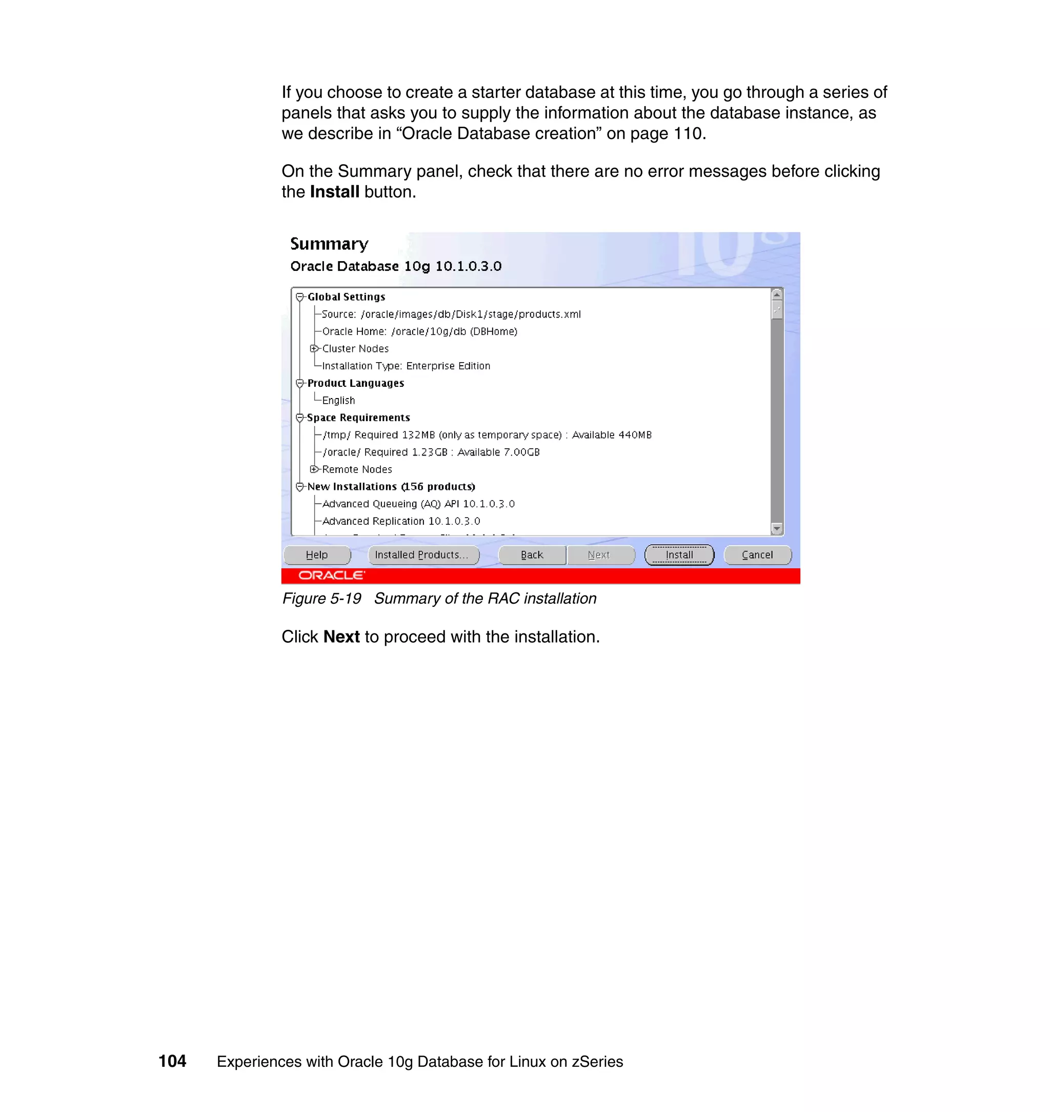 If you choose to create a starter database at this time, you go through a series of
               panels that asks you to supply the information about the database instance, as
               we describe in “Oracle Database creation” on page 110.

               On the Summary panel, check that there are no error messages before clicking
               the Install button.




               Figure 5-19 Summary of the RAC installation

               Click Next to proceed with the installation.




104   Experiences with Oracle 10g Database for Linux on zSeries
 