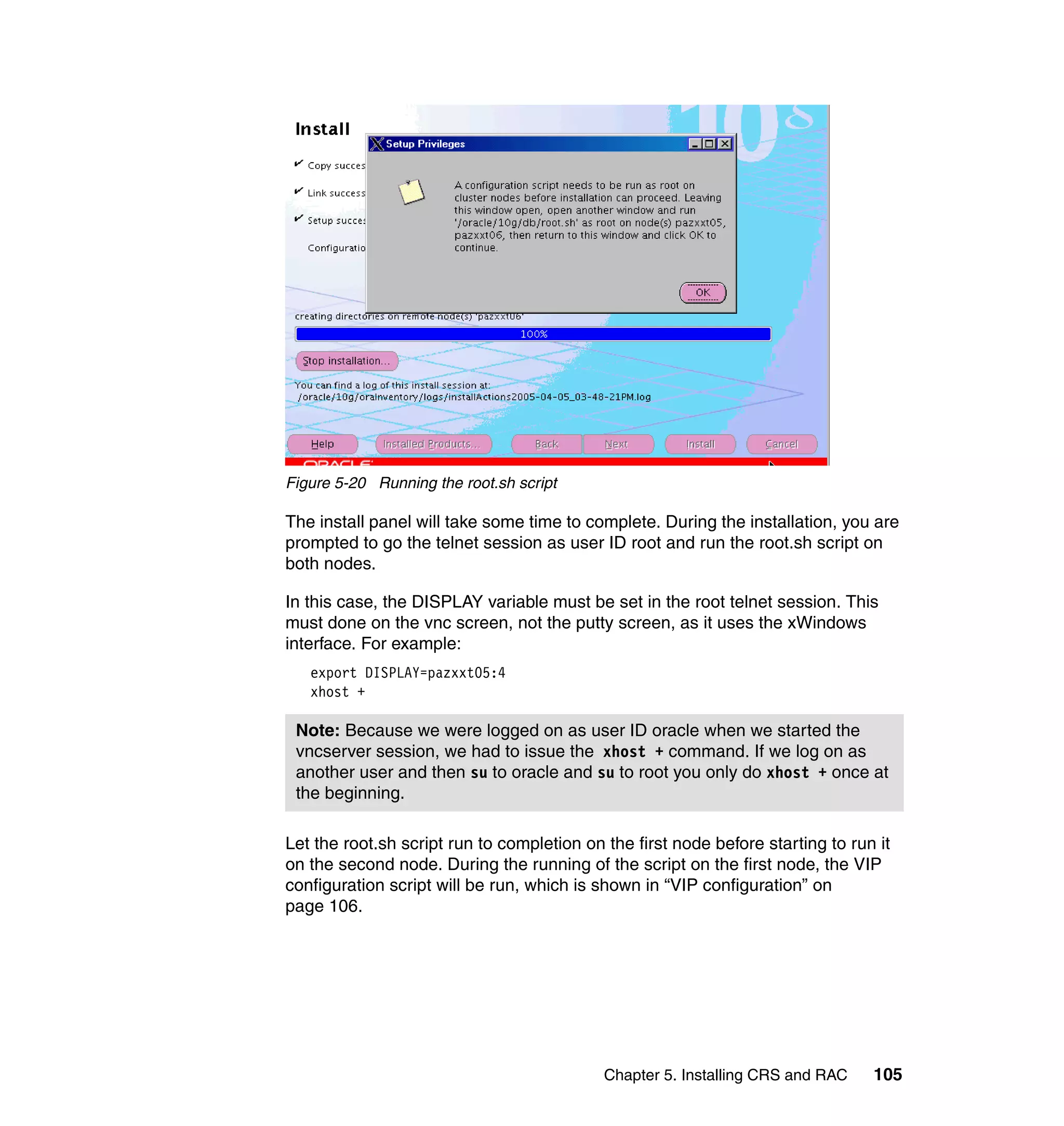 Figure 5-20 Running the root.sh script

The install panel will take some time to complete. During the installation, you are
prompted to go the telnet session as user ID root and run the root.sh script on
both nodes.

In this case, the DISPLAY variable must be set in the root telnet session. This
must done on the vnc screen, not the putty screen, as it uses the xWindows
interface. For example:
   export DISPLAY=pazxxt05:4
   xhost +

 Note: Because we were logged on as user ID oracle when we started the
 vncserver session, we had to issue the xhost + command. If we log on as
 another user and then su to oracle and su to root you only do xhost + once at
 the beginning.

Let the root.sh script run to completion on the first node before starting to run it
on the second node. During the running of the script on the first node, the VIP
configuration script will be run, which is shown in “VIP configuration” on
page 106.




                                            Chapter 5. Installing CRS and RAC    105
 
