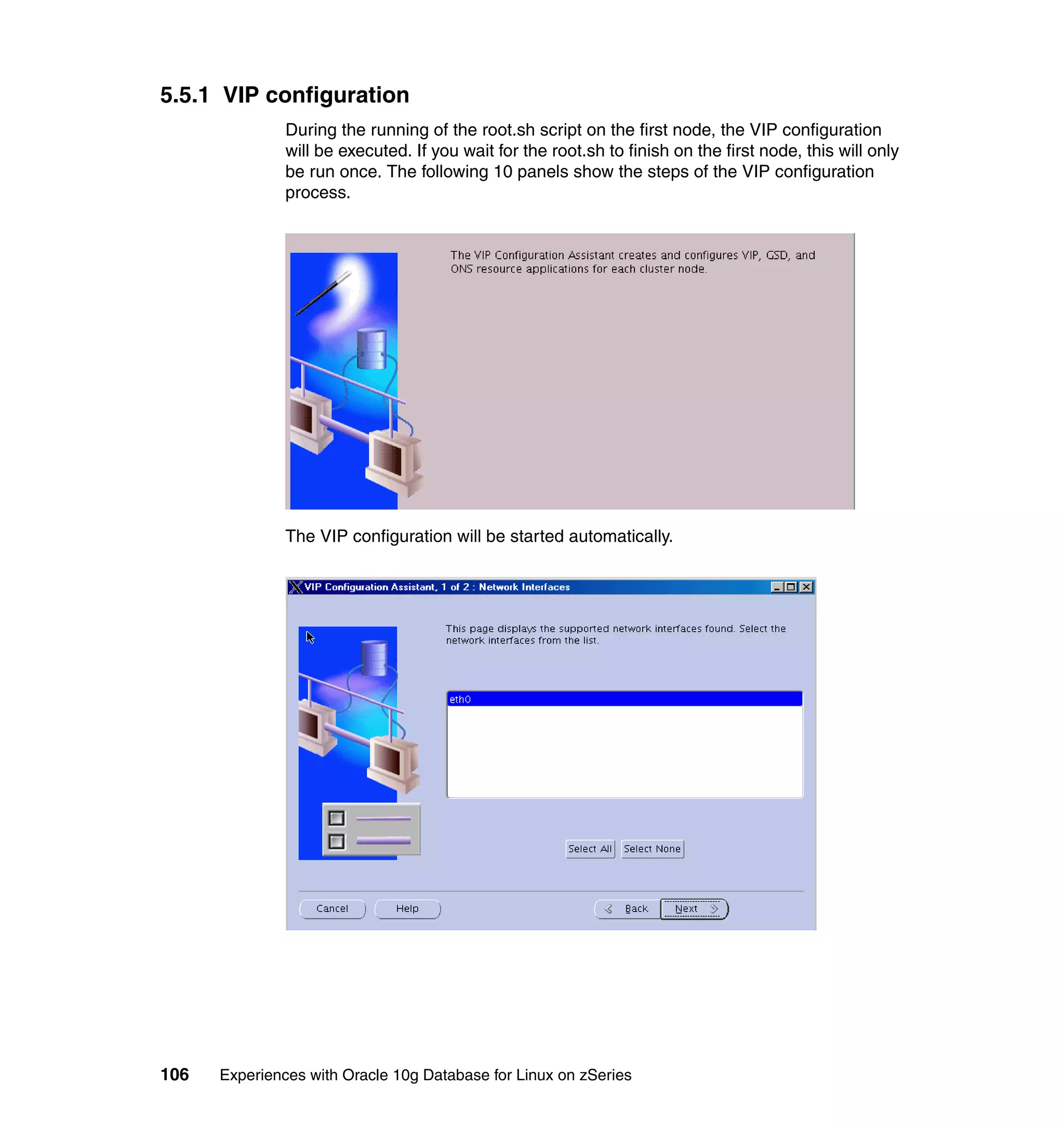 5.5.1 VIP configuration
               During the running of the root.sh script on the first node, the VIP configuration
               will be executed. If you wait for the root.sh to finish on the first node, this will only
               be run once. The following 10 panels show the steps of the VIP configuration
               process.




               The VIP configuration will be started automatically.




106   Experiences with Oracle 10g Database for Linux on zSeries
 