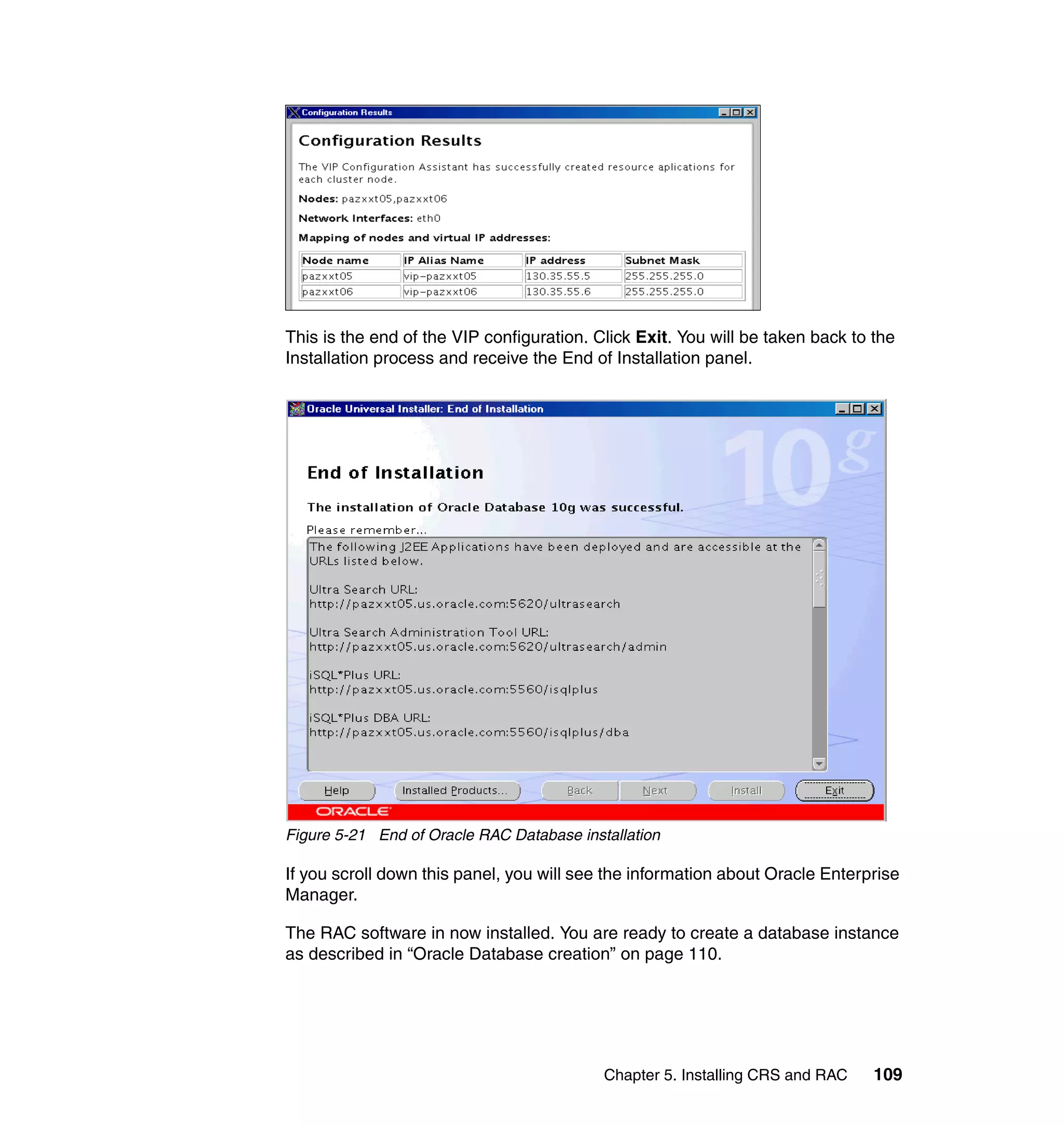 This is the end of the VIP configuration. Click Exit. You will be taken back to the
Installation process and receive the End of Installation panel.




Figure 5-21 End of Oracle RAC Database installation

If you scroll down this panel, you will see the information about Oracle Enterprise
Manager.

The RAC software in now installed. You are ready to create a database instance
as described in “Oracle Database creation” on page 110.




                                           Chapter 5. Installing CRS and RAC    109
 
