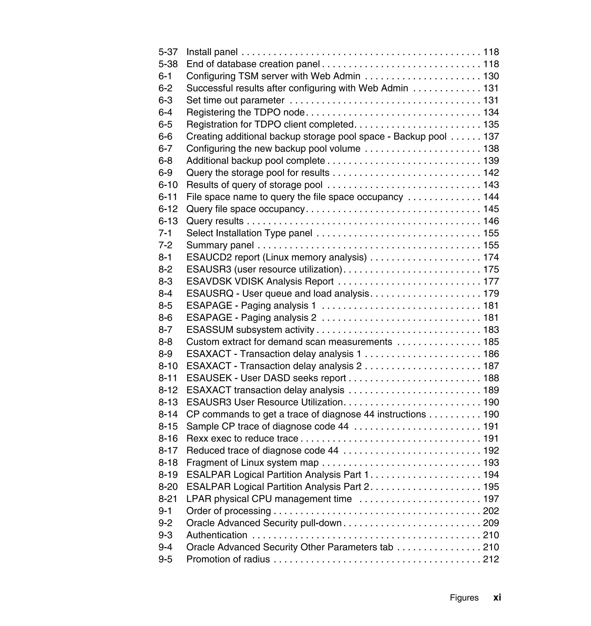 5-37   Install panel . . . . . . . . . . . . . . . . . . . . . . . . . . . . . . . . . . . . . . . . . . . . . 118
5-38   End of database creation panel . . . . . . . . . . . . . . . . . . . . . . . . . . . . . . 118
6-1    Configuring TSM server with Web Admin . . . . . . . . . . . . . . . . . . . . . . 130
6-2    Successful results after configuring with Web Admin . . . . . . . . . . . . . 131
6-3    Set time out parameter . . . . . . . . . . . . . . . . . . . . . . . . . . . . . . . . . . . . 131
6-4    Registering the TDPO node . . . . . . . . . . . . . . . . . . . . . . . . . . . . . . . . . 134
6-5    Registration for TDPO client completed. . . . . . . . . . . . . . . . . . . . . . . . 135
6-6    Creating additional backup storage pool space - Backup pool . . . . . . 137
6-7    Configuring the new backup pool volume . . . . . . . . . . . . . . . . . . . . . . 138
6-8    Additional backup pool complete . . . . . . . . . . . . . . . . . . . . . . . . . . . . . 139
6-9    Query the storage pool for results . . . . . . . . . . . . . . . . . . . . . . . . . . . . 142
6-10   Results of query of storage pool . . . . . . . . . . . . . . . . . . . . . . . . . . . . . 143
6-11   File space name to query the file space occupancy . . . . . . . . . . . . . . 144
6-12   Query file space occupancy . . . . . . . . . . . . . . . . . . . . . . . . . . . . . . . . . 145
6-13   Query results . . . . . . . . . . . . . . . . . . . . . . . . . . . . . . . . . . . . . . . . . . . . 146
7-1    Select Installation Type panel . . . . . . . . . . . . . . . . . . . . . . . . . . . . . . . 155
7-2    Summary panel . . . . . . . . . . . . . . . . . . . . . . . . . . . . . . . . . . . . . . . . . . 155
8-1    ESAUCD2 report (Linux memory analysis) . . . . . . . . . . . . . . . . . . . . . 174
8-2    ESAUSR3 (user resource utilization) . . . . . . . . . . . . . . . . . . . . . . . . . . 175
8-3    ESAVDSK VDISK Analysis Report . . . . . . . . . . . . . . . . . . . . . . . . . . . 177
8-4    ESAUSRQ - User queue and load analysis . . . . . . . . . . . . . . . . . . . . . 179
8-5    ESAPAGE - Paging analysis 1 . . . . . . . . . . . . . . . . . . . . . . . . . . . . . . 181
8-6    ESAPAGE - Paging analysis 2 . . . . . . . . . . . . . . . . . . . . . . . . . . . . . . 181
8-7    ESASSUM subsystem activity . . . . . . . . . . . . . . . . . . . . . . . . . . . . . . . 183
8-8    Custom extract for demand scan measurements . . . . . . . . . . . . . . . . 185
8-9    ESAXACT - Transaction delay analysis 1 . . . . . . . . . . . . . . . . . . . . . . 186
8-10   ESAXACT - Transaction delay analysis 2 . . . . . . . . . . . . . . . . . . . . . . 187
8-11   ESAUSEK - User DASD seeks report . . . . . . . . . . . . . . . . . . . . . . . . . 188
8-12   ESAXACT transaction delay analysis . . . . . . . . . . . . . . . . . . . . . . . . . 189
8-13   ESAUSR3 User Resource Utilization. . . . . . . . . . . . . . . . . . . . . . . . . . 190
8-14   CP commands to get a trace of diagnose 44 instructions . . . . . . . . . . 190
8-15   Sample CP trace of diagnose code 44 . . . . . . . . . . . . . . . . . . . . . . . . 191
8-16   Rexx exec to reduce trace . . . . . . . . . . . . . . . . . . . . . . . . . . . . . . . . . . 191
8-17   Reduced trace of diagnose code 44 . . . . . . . . . . . . . . . . . . . . . . . . . . 192
8-18   Fragment of Linux system map . . . . . . . . . . . . . . . . . . . . . . . . . . . . . . 193
8-19   ESALPAR Logical Partition Analysis Part 1 . . . . . . . . . . . . . . . . . . . . . 194
8-20   ESALPAR Logical Partition Analysis Part 2 . . . . . . . . . . . . . . . . . . . . . 195
8-21   LPAR physical CPU management time . . . . . . . . . . . . . . . . . . . . . . . 197
9-1    Order of processing . . . . . . . . . . . . . . . . . . . . . . . . . . . . . . . . . . . . . . . 202
9-2    Oracle Advanced Security pull-down . . . . . . . . . . . . . . . . . . . . . . . . . . 209
9-3    Authentication . . . . . . . . . . . . . . . . . . . . . . . . . . . . . . . . . . . . . . . . . . . 210
9-4    Oracle Advanced Security Other Parameters tab . . . . . . . . . . . . . . . . 210
9-5    Promotion of radius . . . . . . . . . . . . . . . . . . . . . . . . . . . . . . . . . . . . . . . 212


                                                                                                 Figures       xi
 
