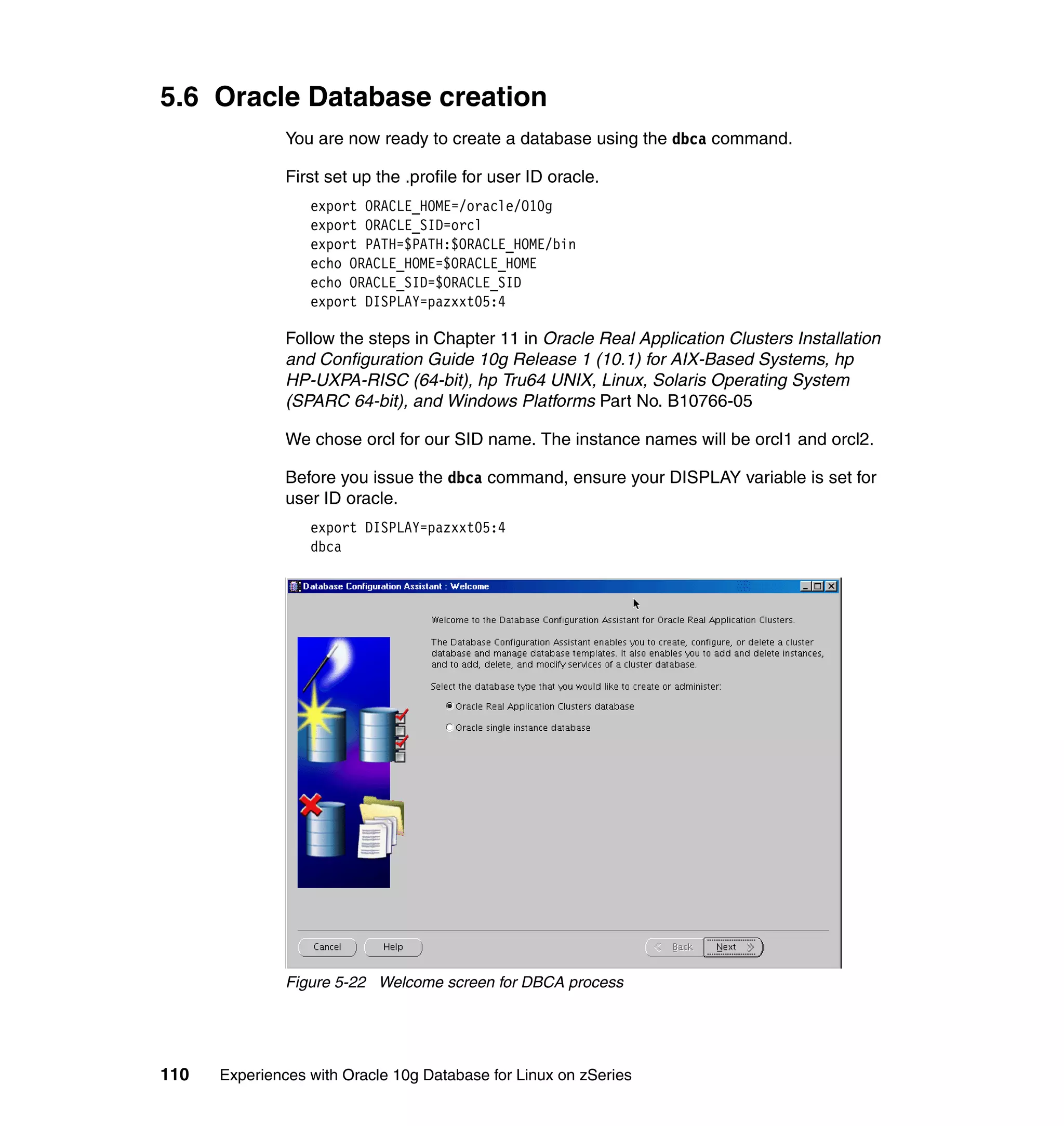 5.6 Oracle Database creation
               You are now ready to create a database using the dbca command.

               First set up the .profile for user ID oracle.
                  export ORACLE_HOME=/oracle/O10g
                  export ORACLE_SID=orcl
                  export PATH=$PATH:$ORACLE_HOME/bin
                  echo ORACLE_HOME=$ORACLE_HOME
                  echo ORACLE_SID=$ORACLE_SID
                  export DISPLAY=pazxxt05:4

               Follow the steps in Chapter 11 in Oracle Real Application Clusters Installation
               and Configuration Guide 10g Release 1 (10.1) for AIX-Based Systems, hp
               HP-UXPA-RISC (64-bit), hp Tru64 UNIX, Linux, Solaris Operating System
               (SPARC 64-bit), and Windows Platforms Part No. B10766-05

               We chose orcl for our SID name. The instance names will be orcl1 and orcl2.

               Before you issue the dbca command, ensure your DISPLAY variable is set for
               user ID oracle.
                  export DISPLAY=pazxxt05:4
                  dbca




               Figure 5-22 Welcome screen for DBCA process




110   Experiences with Oracle 10g Database for Linux on zSeries
 